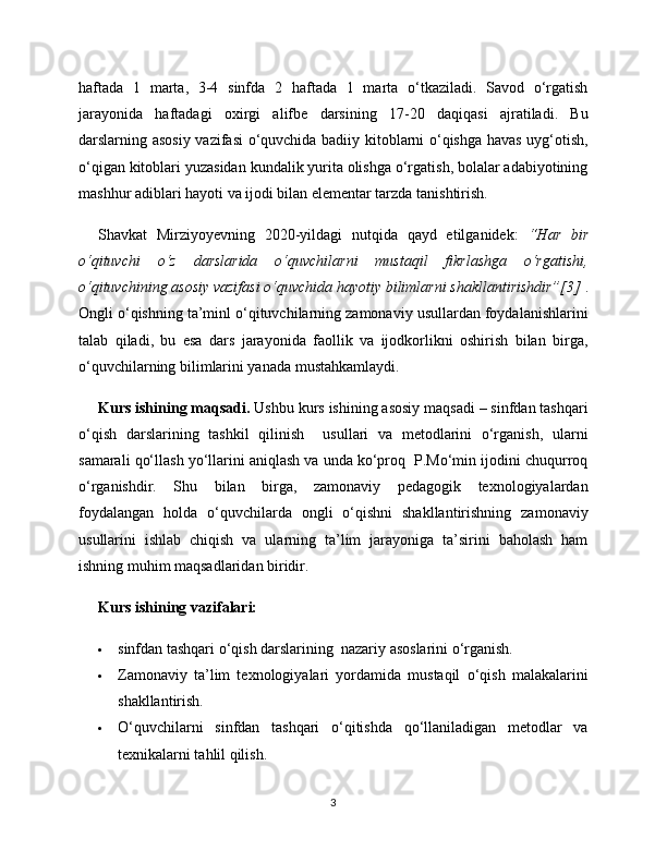 haftada   1   marta,   3-4   sinfda   2   haftada   1   marta   o‘tkaziladi.   Savod   o‘rgatish
jarayonida   haftadagi   oxirgi   alifbe   darsining   17-20   daqiqasi   ajratiladi.   Bu
darslarning asosiy vazifasi o‘quvchida badiiy kitoblarni o‘qishga havas uyg‘otish,
o‘qigan kitoblari yuzasidan kundalik yurita olishga o‘rgatish, bolalar adabiyotining
mashhur adiblari hayoti va ijodi bilan elementar tarzda tanishtirish. 
Shavkat   Mirziyoyevning   2020-yildagi   nutqida   qayd   etilganidek:   “Har   bir
o‘qituvchi   o‘z   darslarida   o‘quvchilarni   mustaqil   fikrlashga   o‘rgatishi,
o‘qituvchining asosiy vazifasi o‘quvchida hayotiy bilimlarni shakllantirishdir”[3]  .
Ongli o‘qishning ta’minl o‘qituvchilarning zamonaviy usullardan foydalanishlarini
talab   qiladi,   bu   esa   dars   jarayonida   faollik   va   ijodkorlikni   oshirish   bilan   birga,
o‘quvchilarning bilimlarini yanada mustahkamlaydi.
Kurs ishining maqsadi.  Ushbu kurs ishining asosiy maqsadi – sinfdan tashqari
o‘qish   darslarining   tashkil   qilinish     usullari   va   metodlarini   o‘rganish,   ularni
samarali qo‘llash yo‘llarini aniqlash va unda ko‘proq  P.Mo‘min ijodini chuqurroq
o‘rganishdir.   Shu   bilan   birga,   zamonaviy   pedagogik   texnologiyalardan
foydalangan   holda   o‘quvchilarda   ongli   o‘qishni   shakllantirishning   zamonaviy
usullarini   ishlab   chiqish   va   ularning   ta’lim   jarayoniga   ta’sirini   baholash   ham
ishning muhim maqsadlaridan biridir.
Kurs ishining vazifalari:
 sinfdan tashqari o‘qish darslarining  nazariy asoslarini o‘rganish.
 Zamonaviy   ta’lim   texnologiyalari   yordamida   mustaqil   o‘qish   malakalarini
shakllantirish.
 O‘quvchilarni   sinfdan   tashqari   o‘qitishda   qo‘llaniladigan   metodlar   va
texnikalarni tahlil qilish.
3 