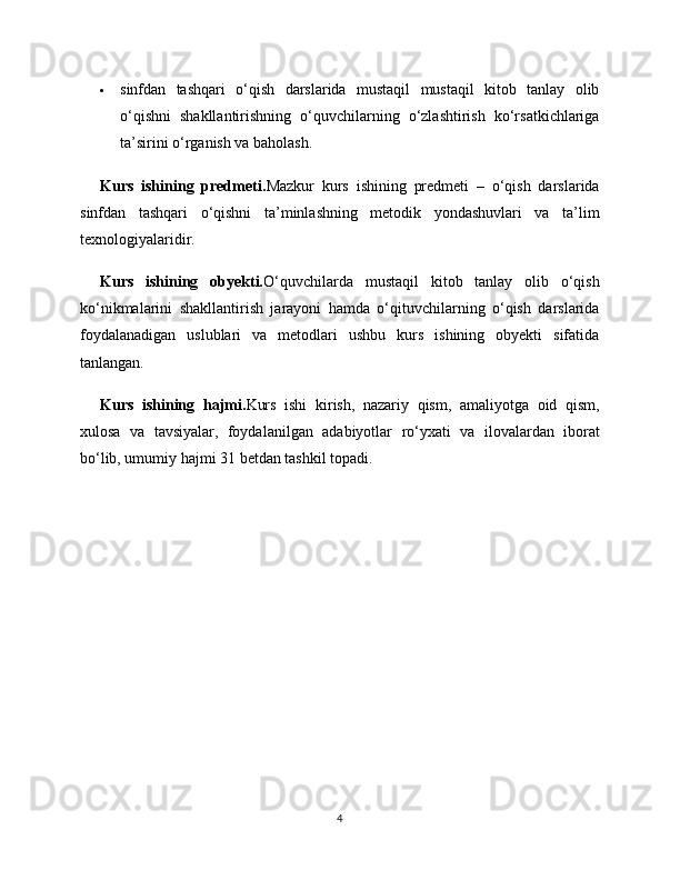  sinfdan   tashqari   o‘qish   darslarida   mustaqil   mustaqil   kitob   tanlay   olib
o‘qishni   shakllantirishning   o‘quvchilarning   o‘zlashtirish   ko‘rsatkichlariga
ta’sirini o‘rganish va baholash.
Kurs   ishining   predmeti. Mazkur   kurs   ishining   predmeti   –   o‘qish   darslarida
sinfdan   tashqari   o‘qishni   ta’minlashning   metodik   yondashuvlari   va   ta’lim
texnologiyalaridir.
Kurs   ishining   obyekti. O‘quvchilarda   mustaqil   kitob   tanlay   olib   o‘qish
ko‘nikmalarini   shakllantirish   jarayoni   hamda   o‘qituvchilarning   o‘qish   darslarida
foydalanadigan   uslublari   va   metodlari   ushbu   kurs   ishining   obyekti   sifatida
tanlangan.
Kurs   ishining   hajmi. Kurs   ishi   kirish,   nazariy   qism,   amaliyotga   oid   qism,
xulosa   va   tavsiyalar,   foydalanilgan   adabiyotlar   ro‘yxati   va   ilovalardan   iborat
bo‘lib, umumiy hajmi 31 betdan tashkil topadi.
4 
