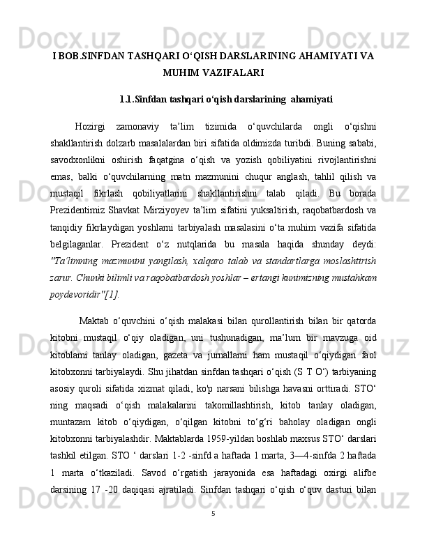 I BOB.SINFDAN TASHQARI O‘QISH DARSLARINING AHAMIYATI VA
MUHIM VAZIFALARI
1.1.Sinfdan tashqari o‘qish darslarining  ahamiyati
Hozirgi   zamonaviy   ta’lim   tizimida   o‘quvchilarda   ongli   o‘qishni
shakllantirish dolzarb masalalardan biri  sifatida oldimizda turibdi. Buning sababi,
savodxonlikni   oshirish   faqatgina   o‘qish   va   yozish   qobiliyatini   rivojlantirishni
emas,   balki   o‘quvchilarning   matn   mazmunini   chuqur   anglash,   tahlil   qilish   va
mustaqil   fikrlash   qobiliyatlarini   shakllantirishni   talab   qiladi.   Bu   borada
Prezidentimiz   Shavkat   Mirziyoyev   ta’lim   sifatini   yuksaltirish,   raqobatbardosh   va
tanqidiy   fikrlaydigan   yoshlarni   tarbiyalash   masalasini   o‘ta   muhim   vazifa   sifatida
belgilaganlar.   Prezident   o‘z   nutqlarida   bu   masala   haqida   shunday   deydi:
"Ta’limning   mazmunini   yangilash,   xalqaro   talab   va   standartlarga   moslashtirish
zarur. Chunki bilimli va raqobatbardosh yoshlar – ertangi kunimizning mustahkam
poydevoridir"[1] .
  Maktab   o‘quvchini   o‘qish   malakasi   bilan   qurollantirish   bilan   bir   qatorda
kitobni   mustaqil   o‘qiy   oladigan,   uni   tushunadigan,   ma’lum   bir   mavzuga   oid
kitoblami   tanlay   oladigan,   gazeta   va   jurnallami   ham   mustaqil   o‘qiydigan   faol
kitobxonni tarbiyalaydi. Shu jihatdan sinfdan tashqari o‘qish (S T O‘) tarbiyaning
asosiy   quroli   sifatida   xizmat   qiladi,   ko'p   narsani   bilishga   havasni   orttiradi.   STO‘
ning   maqsadi   o‘qish   malakalarini   takomillashtirish,   kitob   tanlay   oladigan,
muntazam   kitob   o‘qiydigan,   o‘qilgan   kitobni   to‘g‘ri   baholay   oladigan   ongli
kitobxonni tarbiyalashdir. Maktablarda 1959-yildan boshlab maxsus STO ‘  darslari
tashkil etilgan. STO ‘ darslari 1-2 -sinfd a haftada 1 marta, 3—4-sinfda 2 haftada
1   marta   o‘tkaziladi.   Savod   o‘rgatish   jarayonida   esa   haftadagi   oxirgi   alifbe
darsining   17   -20   daqiqasi   ajratiladi.   Sinfdan   tashqari   o‘qish   o‘quv   dasturi   bilan
5 