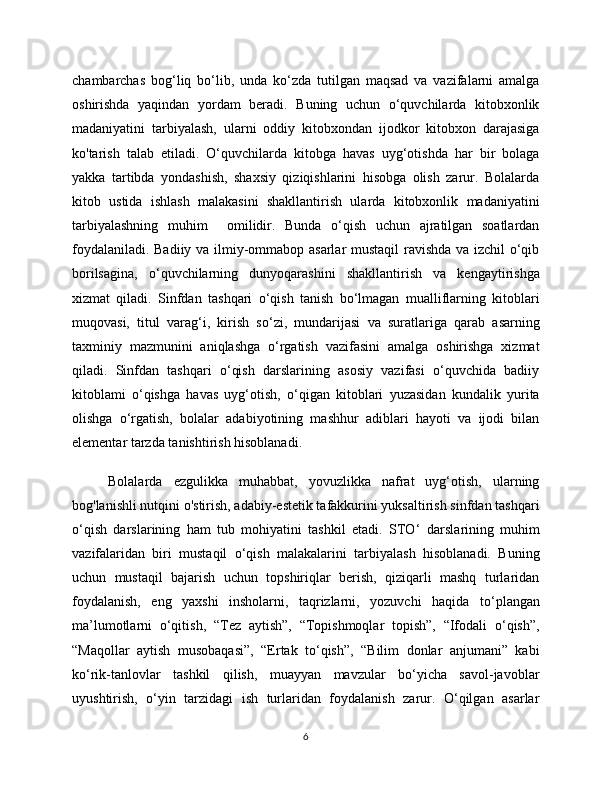 chambarchas   bog‘liq   bo‘lib,   unda   ko‘zda   tutilgan   maqsad   va   vazifalarni   amalga
oshirishda   yaqindan   yordam   beradi.   Buning   uchun   o‘quvchilarda   kitobxonlik
madaniyatini   tarbiyalash,   ularni   oddiy   kitobxondan   ijodkor   kitobxon   darajasiga
ko'tarish   talab   etiladi.   O‘quvchilarda   kitobga   havas   uyg‘otishda   har   bir   bolaga
yakka   tartibda   yondashish,   shaxsiy   qiziqishlarini   hisobga   olish   zarur.   Bolalarda
kitob   ustida   ishlash   malakasini   shakllantirish   ularda   kitobxonlik   madaniyatini
tarbiyalashning   muhim     omilidir.   Bunda   o‘qish   uchun   ajratilgan   soatlardan
foydalaniladi. Badiiy va ilmiy-ommabop asarlar mustaqil ravishda va izchil o‘qib
borilsagina,   o‘quvchilarning   dunyoqarashini   shakllantirish   va   kengaytirishga
xizmat   qiladi.   Sinfdan   tashqari   o‘qish   tanish   bo‘lmagan   mualliflarning   kitoblari
muqovasi,   titul   varag ‘ i,   kirish   so‘zi,   mundarijasi   va   suratlariga   qarab   asarning
taxminiy   mazmunini   aniqlashga   o‘rgatish   vazifasini   amalga   oshirishga   xizmat
qiladi.   Sinfdan   tashqari   o‘qish   darslarining   asosiy   vazifasi   o‘quvchida   badiiy
kitoblami   o‘qishga   havas   uyg‘otish,   o‘qigan   kitoblari   yuzasidan   kundalik   yurita
olishga   o‘rgatish,   bolalar   adabiyotining   mashhur   adiblari   hayoti   va   ijodi   bilan
elementar tarzda tanishtirish hisoblanadi. 
Bolalarda   ezgulikka   muhabbat,   yovuzlikka   nafrat   uyg‘otish,   ularning
bog'lanishli nutqini o'stirish, adabiy-estetik tafakkurini yuksaltirish sinfdan tashqari
o‘qish   darslarining   ham   tub   mohiyatini   tashkil   etadi.   STO ‘   darslarining   muhim
vazifalaridan   biri   mustaqil   o‘qish   malakalarini   tarbiyalash   hisoblanadi.   Buning
uchun   mustaqil   bajarish   uchun   topshiriqlar   berish,   qiziqarli   mashq   turlaridan
foydalanish,   eng   yaxshi   insholarni,   taqrizlarni,   yozuvchi   haqida   to ‘ plangan
ma’lumotlarni   o‘qitish,   “Tez   aytish”,   “Topishmoqlar   topish”,   “Ifodali   o‘qish”,
“Maqollar   aytish   musobaqasi”,   “Ertak   to‘qish”,   “Bilim   donlar   anjumani”   kabi
ko‘rik-tanlovlar   tashkil   qilish,   muayyan   mavzular   bo‘yicha   savol-javoblar
uyushtirish,   o‘yin   tarzidagi   ish   turlaridan   foydalanish   zarur.   O‘qilgan   asarlar
6 