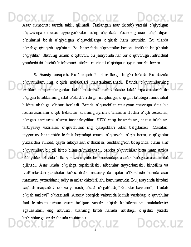 Asar   elementar   tarzda   tahlil   qilinadi.   Tanlangan   asar   (kitob)   yaxshi   o‘qiydigan
o‘quvchiga   maxsus   tayyorgarlikdan   so'ng   o‘qitiladi.   Asarning   oson   o‘qiladigan
o‘rinlarini   bo'sh   o‘qiydigan   o‘quvchilarga   o‘qitish   ham   mumkin.   Bu   ularda
o‘qishga   qiziqish   uyg'otadi.   Bu   bosqichda   o‘quvchilar   har   xil   tezlikda   bo‘g‘inlab
o‘qiydilar.   Shuning   uchun   o‘qituvchi   bu   jarayonda   har   bir   o‘quvchiga   individual
yondashishi, kichik kitobxonni kitobni mustaqil o‘qishga o‘rgata borishi lozim. 
3.   Asosiy   bosqich.   Bu   bosqich   2—4-sinflarga   to‘g‘ri   keladi.   Bu   davrda
o‘quvchilam   ing   o‘qish   malakalari   mustahkamlanadi.   Bunda   o‘quvchilarning
sinfdan tashqari o‘qiganlari baholanadi. Baholashda dastur talablariga asoslaniladi:
o‘qigan kitoblarining sifat o‘zlashtirishiga, miqdoriga, o‘qigan kitobiga munosabat
bildira   olishiga   e’tibor   beriladi.   Bunda   o‘quvchilar   muayyan   mavzuga   doir   bir
necha   asarlarni   o‘qib   keladilar,   ularning   ayrim   o‘rinlarini   ifodali   o‘qib   beradilar,
o‘qigan   asarlarini   o‘zaro   taqqoslaydilar.   STO ‘   ning   bosqichlari,   dastur   talablari,
tarbiyaviy   vazifalari   o‘quvchilam   ing   qiziqishlari   bilan   belgilanadi.   Masalan,
tayyorlov   bosqichida   kichik   hajmdagi   asarni   o‘qituvchi   o‘qib   bersa,   o‘qilganlar
yuzasidan   suhbat,   qayta   hikoyalash   o‘tkazilsa,   boshlang‘ich   bosqichda   butun   sinf
o‘quvchilari  bir   xil  kitob  bilan  ta’minlanadi,  barcha  o‘quvchilar  bitta  matn  ustida
ishlaydilar.   Bunda   bitta   yozuvchi   yoki   bir   mavzudagi   asarlar   ko‘rgazmasi   tashkil
qilinadi.   Asar   ichda   o‘qishga   topshirilishi,   albomlar   tayyorlanishi,   kinofilm   va
diafilmlardan   parchalar   ko‘rsatilishi,   musiqiy   daqiqalar   o‘tkazilishi   hamda   asar
mazmuni yuzasidan ijodiy rasmlar chizdirilishi ham mumkin. Bu jarayonda kitobni
saqlash maqsadida uni va yamash, o‘rash o‘rgatiladi, “Ertaklar bayrami”, “Ifodali
o‘qish   tanlovi”   o‘tkaziladi.   Asosiy   bosqich   yakunida  kichik   yoshdagi   o‘quvchilar
faol   kitobxon   uchun   zarur   bo‘lgan   yaxshi   o‘qish   ko‘nikma   va   malakalarini
egallashlari,   eng   muhimi,   ularning   kitob   hamda   mustaqil   o‘qishni   yaxshi
ko‘rishlariga erishish juda muhimdir.
8 