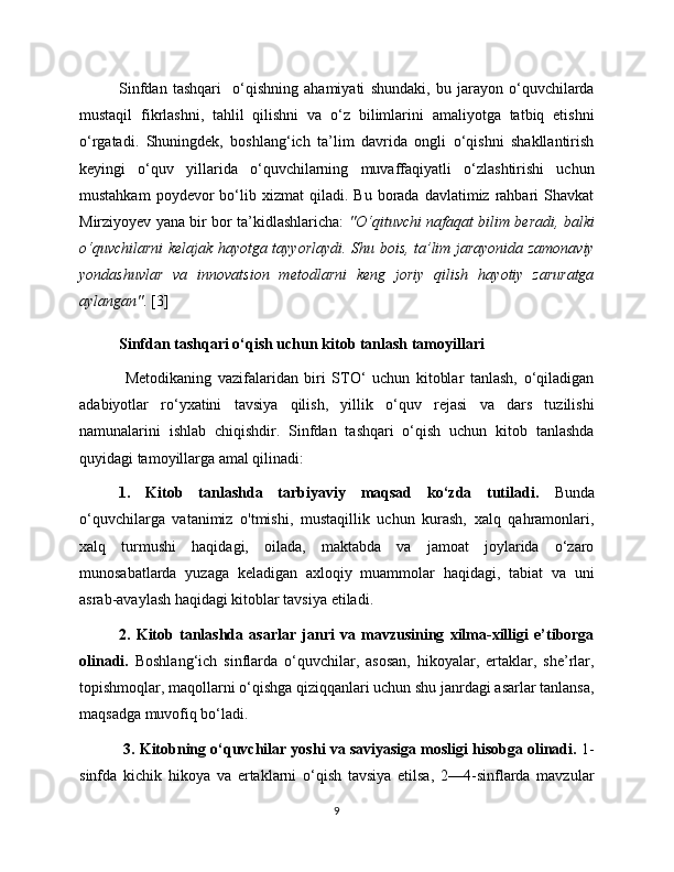 Sinfdan   tashqari     o‘qishning   ahamiyati   shundaki,   bu   jarayon   o‘quvchilarda
mustaqil   fikrlashni,   tahlil   qilishni   va   o‘z   bilimlarini   amaliyotga   tatbiq   etishni
o‘rgatadi.   Shuningdek,   boshlang‘ich   ta’lim   davrida   ongli   o‘qishni   shakllantirish
keyingi   o‘quv   yillarida   o‘quvchilarning   muvaffaqiyatli   o‘zlashtirishi   uchun
mustahkam  poydevor  bo‘lib  xizmat   qiladi.   Bu  borada  davlatimiz  rahbari  Shavkat
Mirziyoyev yana bir bor ta’kidlashlaricha:   "O‘qituvchi nafaqat bilim beradi, balki
o‘quvchilarni kelajak hayotga tayyorlaydi. Shu bois, ta’lim jarayonida zamonaviy
yondashuvlar   va   innovatsion   metodlarni   keng   joriy   qilish   hayotiy   zaruratga
aylangan" . [3]
Sinfdan tashqari o‘qish uchun kitob tanlash tamoyillari
  Metodikaning   vazifalaridan   biri   STO‘   uchun   kitoblar   tanlash,   o‘qiladigan
adabiyotlar   ro‘yxatini   tavsiya   qilish,   yillik   o‘quv   rejasi   va   dars   tuzilishi
namunalarini   ishlab   chiqishdir.   Sinfdan   tashqari   o‘qish   uchun   kitob   tanlashda
quyidagi tamoyillarga amal qilinadi: 
1.   Kitob   tanlashda   tarbiyaviy   maqsad   ko‘zda   tutiladi.   Bunda
o‘quvchilarga   vatanimiz   o'tmishi,   mustaqillik   uchun   kurash,   xalq   qahramonlari,
xalq   turmushi   haqidagi,   oilada,   maktabda   va   jamoat   joylarida   o‘zaro
munosabatlarda   yuzaga   keladigan   axloqiy   muammolar   haqidagi,   tabiat   va   uni
asrab-avaylash haqidagi kitoblar tavsiya etiladi. 
2.   Kitob   tanlashda   asarlar   janri   va   mavzusining   xilma-xilligi   e’tiborga
olinadi.   Boshlang‘ich   sinflarda   o‘quvchilar,   asosan,   hikoyalar,   ertaklar,   she’rlar,
topishmoqlar, maqollarni o‘qishga qiziqqanlari uchun shu janrdagi asarlar tanlansa,
maqsadga muvofiq bo‘ladi.
  3. Kitobning o‘quvchilar yoshi va saviyasiga mosligi hisobga olinadi.  1-
sinfda   kichik   hikoya   va   ertaklarni   o‘qish   tavsiya   etilsa,   2—4-sinflarda   mavzular
9 