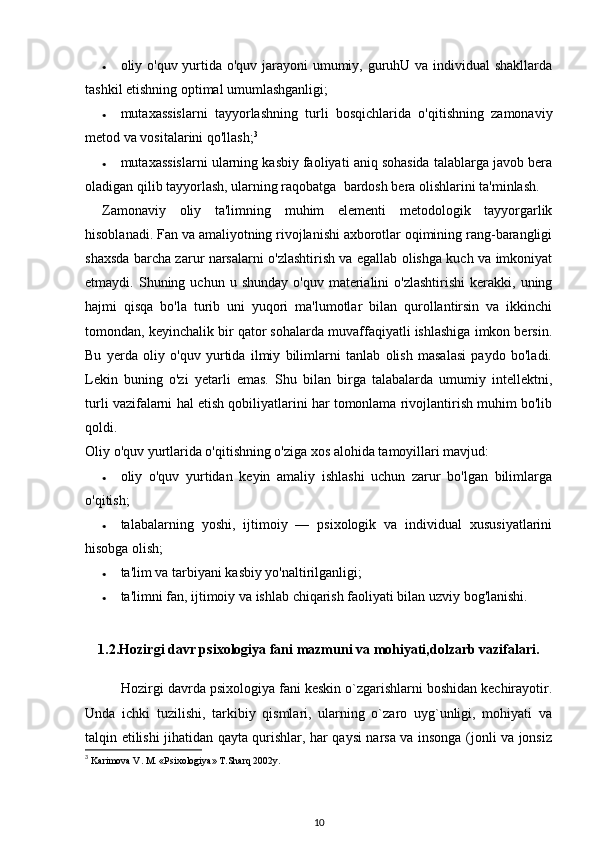 • oliy o'quv yurtida o'quv jarayoni  umumiy, guruhU va individual shakllarda
tashkil etishning optimal umumlashganligi; 
• mutaxassislarni   tayyorlashning   turli   bosqichlarida   o'qitishning   zamonaviy
metod va vositalarini qo'llash; 3
 
• mutaxassislarni ularning kasbiy faoliyati aniq sohasida talablarga javob bera
oladigan qilib tayyorlash, ularning raqobatga  bardosh bera olishlarini ta'minlash. 
Zamonaviy   oliy   ta'limning   muhim   elementi   metodologik   tayyorgarlik
hisoblanadi. Fan va amaliyotning rivojlanishi axborotlar oqimining rang-barangligi
shaxsda barcha zarur narsalarni o'zlashtirish va egallab olishga kuch va imkoniyat
etmaydi.  Shuning  uchun  u  shunday  o'quv   materialini  o'zlashtirishi  kerakki,  uning
hajmi   qisqa   bo'la   turib   uni   yuqori   ma'lumotlar   bilan   qurollantirsin   va   ikkinchi
tomondan, keyinchalik bir qator sohalarda muvaffaqiyatli ishlashiga imkon bersin.
Bu   yerda   oliy   o'quv   yurtida   ilmiy   bilimlarni   tanlab   olish   masalasi   paydo   bo'ladi.
Lekin   buning   o'zi   yetarli   emas.   Shu   bilan   birga   talabalarda   umumiy   intellektni,
turli vazifalarni hal etish qobiliyatlarini har tomonlama rivojlantirish muhim bo'lib
qoldi. 
Oliy o'quv yurtlarida o'qitishning o'ziga xos alohida tamoyillari mavjud: 
• oliy   o'quv   yurtidan   keyin   amaliy   ishlashi   uchun   zarur   bo'lgan   bilimlarga
o'qitish; 
• talabalarning   yoshi,   ijtimoiy   —   psixologik   va   individual   xususiyatlarini
hisobga olish; 
• ta'lim va tarbiyani kasbiy yo'naltirilganligi; 
• ta'limni fan, ijtimoiy va ishlab chiqarish faoliyati bilan uzviy bog'lanishi. 
1.2.Hozirgi davr psixologiya fani mazmuni va mohiyati,dolzarb vazifalari.
Hozirgi davrda psixologiya fani keskin o`zgarishlarni boshidan kechirayotir.
Unda   ichki   tuzilishi,   tarkibiy   qismlari,   ularning   o`zaro   uyg`unligi,   mohiyati   va
talqin etilishi jihatidan qayta qurishlar, har qaysi narsa va insonga (jonli va jonsiz
3
  Karimova V. M. «Psixologiya» T.Sharq 2002y. 
10 