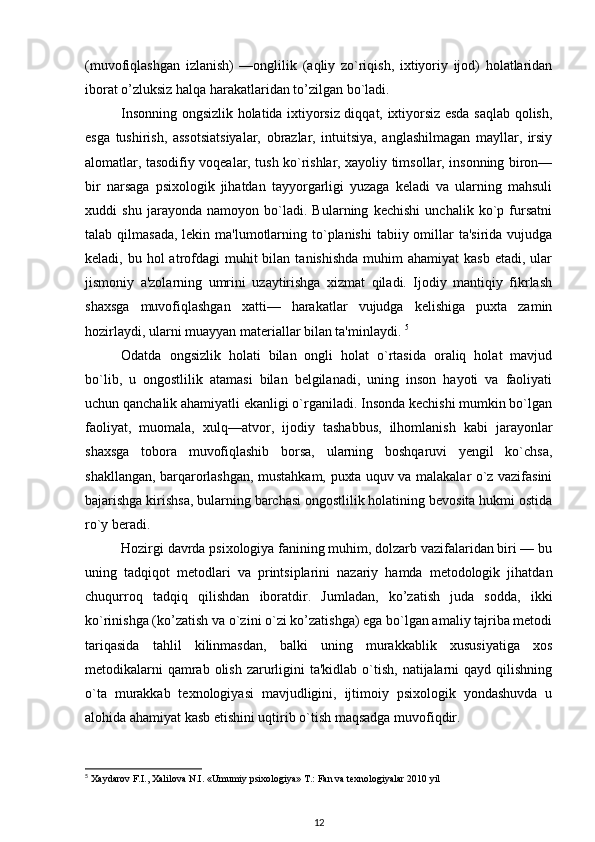 (muvofiqlashgan   izlanish)   —onglilik   (aqliy   zo`riqish,   ixtiyoriy   ijod)   holatlaridan
iborat o’zluksiz halqa harakatlaridan to’zilgan bo`ladi.  
Insonning ongsizlik holatida ixtiyorsiz diqqat, ixtiyorsiz esda saqlab qolish,
esga   tushirish,   assotsiatsiyalar,   obrazlar,   intuitsiya,   anglashilmagan   mayllar,   irsiy
alomatlar, tasodifiy voqealar, tush ko`rishlar, xayoliy timsollar, insonning biron—
bir   narsaga   psixologik   jihatdan   tayyorgarligi   yuzaga   keladi   va   ularning   mahsuli
xuddi   shu   jarayonda   namoyon   bo`ladi.   Bularning   kechishi   unchalik   ko`p   fursatni
talab qilmasada,  lekin ma'lumotlarning to`planishi  tabiiy omillar  ta'sirida vujudga
keladi, bu  hol  atrofdagi  muhit  bilan  tanishishda   muhim   ahamiyat   kasb  etadi, ular
jismoniy   a'zolarning   umrini   uzaytirishga   xizmat   qiladi.   Ijodiy   mantiqiy   fikrlash
shaxsga   muvofiqlashgan   xatti—   harakatlar   vujudga   kelishiga   puxta   zamin
hozirlaydi, ularni muayyan materiallar bilan ta'minlaydi.  5
Odatda   ongsizlik   holati   bilan   ongli   holat   o`rtasida   oraliq   holat   mavjud
bo`lib,   u   ongostlilik   atamasi   bilan   belgilanadi,   uning   inson   hayoti   va   faoliyati
uchun qanchalik ahamiyatli ekanligi o`rganiladi. Insonda kechishi mumkin bo`lgan
faoliyat,   muomala,   xulq—atvor,   ijodiy   tashabbus,   ilhomlanish   kabi   jarayonlar
shaxsga   tobora   muvofiqlashib   borsa,   ularning   boshqaruvi   yengil   ko`chsa,
shakllangan, barqarorlashgan, mustahkam, puxta uquv va malakalar o`z vazifasini
bajarishga kirishsa, bularning barchasi ongostlilik holatining bevosita hukmi ostida
ro`y beradi. 
Hozirgi davrda psixologiya fanining muhim, dolzarb vazifalaridan biri — bu
uning   tadqiqot   metodlari   va   printsiplarini   nazariy   hamda   metodologik   jihatdan
chuqurroq   tadqiq   qilishdan   iboratdir.   Jumladan,   ko’zatish   juda   sodda,   ikki
ko`rinishga (ko’zatish va o`zini o`zi ko’zatishga) ega bo`lgan amaliy tajriba metodi
tariqasida   tahlil   kilinmasdan,   balki   uning   murakkablik   xususiyatiga   xos
metodikalarni  qamrab olish  zarurligini  ta'kidlab o`tish, natijalarni  qayd qilishning
o`ta   murakkab   texnologiyasi   mavjudligini,   ijtimoiy   psixologik   yondashuvda   u
alohida ahamiyat kasb etishini uqtirib o`tish maqsadga muvofiqdir. 
5
  Xaydarov F.I., Xalilova N.I. «Umumiy psixologiya» T.: Fan va texnologiyalar 2010 yil 
12 