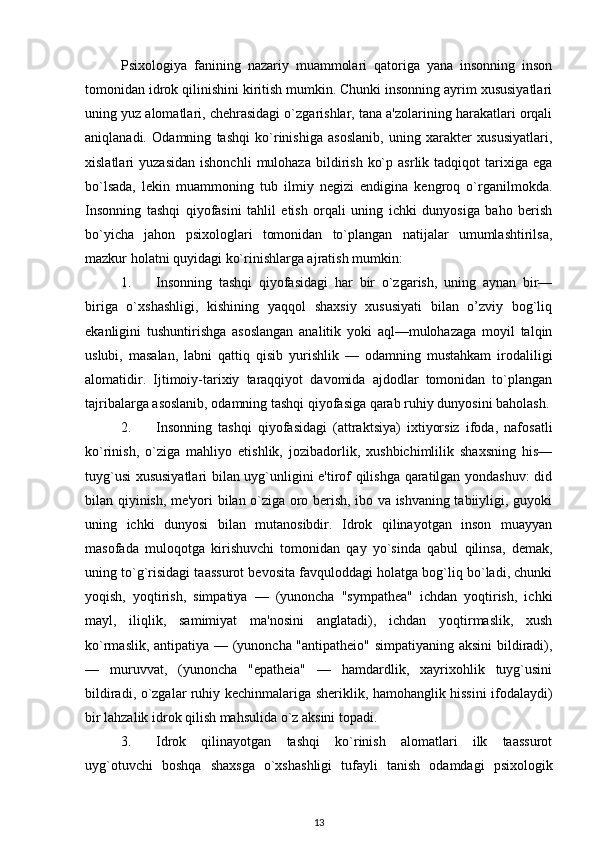 Psixologiya   fanining   nazariy   muammolari   qatoriga   yana   insonning   inson
tomonidan idrok qilinishini kiritish mumkin. Chunki insonning ayrim xususiyatlari
uning yuz alomatlari, chehrasidagi o`zgarishlar, tana a'zolarining harakatlari orqali
aniqlanadi.   Odamning   tashqi   ko`rinishiga   asoslanib,   uning   xarakter   xususiyatlari,
xislatlari   yuzasidan   ishonchli   mulohaza   bildirish   ko`p   asrlik  tadqiqot   tarixiga   ega
bo`lsada,   lekin   muammoning   tub   ilmiy   negizi   endigina   kengroq   o`rganilmokda.
Insonning   tashqi   qiyofasini   tahlil   etish   orqali   uning   ichki   dunyosiga   baho   berish
bo`yicha   jahon   psixologlari   tomonidan   to`plangan   natijalar   umumlashtirilsa,
mazkur holatni quyidagi ko`rinishlarga ajratish mumkin: 
1. Insonning   tashqi   qiyofasidagi   har   bir   o`zgarish,   uning   aynan   bir—
biriga   o`xshashligi,   kishining   yaqqol   shaxsiy   xususiyati   bilan   o’zviy   bog`liq
ekanligini   tushuntirishga   asoslangan   analitik   yoki   aql—mulohazaga   moyil   talqin
uslubi,   masalan,   labni   qattiq   qisib   yurishlik   —   odamning   mustahkam   irodaliligi
alomatidir.   Ijtimoiy-tarixiy   taraqqiyot   davomida   ajdodlar   tomonidan   to`plangan
tajribalarga asoslanib, odamning tashqi qiyofasiga qarab ruhiy dunyosini baholash.
2. Insonning   tashqi   qiyofasidagi   (attraktsiya)   ixtiyorsiz   ifoda,   nafosatli
ko`rinish,   o`ziga   mahliyo   etishlik,   jozibadorlik,   xushbichimlilik   shaxsning   his—
tuyg`usi xususiyatlari bilan uyg`unligini e'tirof qilishga qaratilgan yondashuv: did
bilan qiyinish, me'yori bilan o`ziga oro berish, ibo va ishvaning tabiiyligi, guyoki
uning   ichki   dunyosi   bilan   mutanosibdir.   Idrok   qilinayotgan   inson   muayyan
masofada   muloqotga   kirishuvchi   tomonidan   qay   yo`sinda   qabul   qilinsa,   demak,
uning to`g`risidagi taassurot bevosita favquloddagi holatga bog`liq bo`ladi, chunki
yoqish,   yoqtirish,   simpatiya   —   (yunoncha   "sympathea"   ichdan   yoqtirish,   ichki
mayl,   iliqlik,   samimiyat   ma'nosini   anglatadi),   ichdan   yoqtirmaslik,   xush
ko`rmaslik, antipatiya — (yunoncha "antipatheio" simpatiyaning aksini  bildiradi),
—   muruvvat,   (yunoncha   "epatheia"   —   hamdardlik,   xayrixohlik   tuyg`usini
bildiradi, o`zgalar ruhiy kechinmalariga sheriklik, hamohanglik hissini ifodalaydi)
bir lahzalik idrok qilish mahsulida o`z aksini topadi. 
3. Idrok   qilinayotgan   tashqi   ko`rinish   alomatlari   ilk   taassurot
uyg`otuvchi   boshqa   shaxsga   o`xshashligi   tufayli   tanish   odamdagi   psixologik
13 