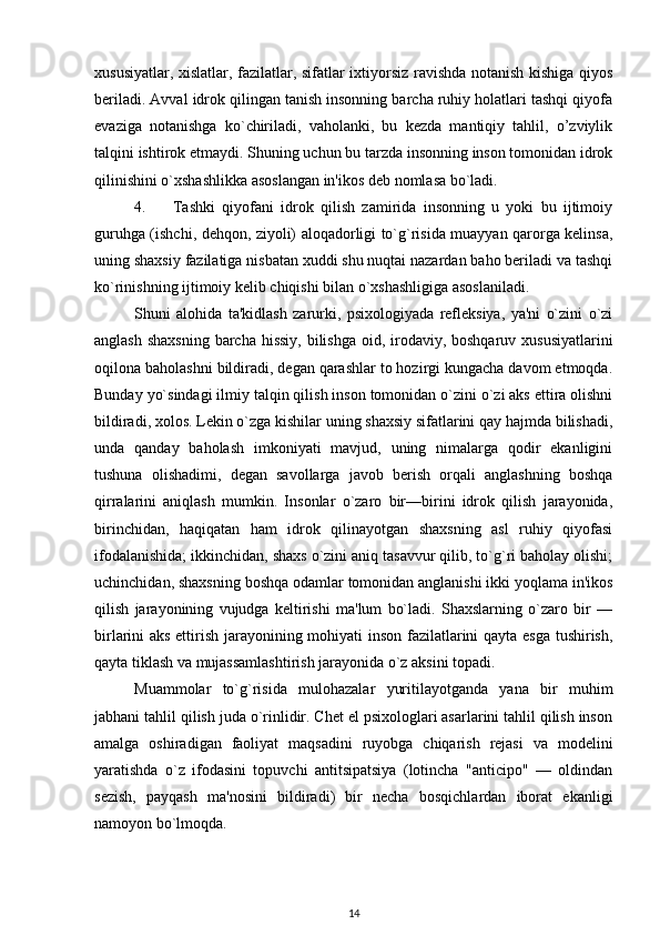 xususiyatlar, xislatlar, fazilatlar, sifatlar ixtiyorsiz ravishda notanish kishiga qiyos
beriladi. Avval idrok qilingan tanish insonning barcha ruhiy holatlari tashqi qiyofa
evaziga   notanishga   ko`chiriladi,   vaholanki,   bu   kezda   mantiqiy   tahlil,   o’zviylik
talqini ishtirok etmaydi. Shuning uchun bu tarzda insonning inson tomonidan idrok
qilinishini o`xshashlikka asoslangan in'ikos deb nomlasa bo`ladi. 
4. Tashki   qiyofani   idrok   qilish   zamirida   insonning   u   yoki   bu   ijtimoiy
guruhga (ishchi, dehqon, ziyoli) aloqadorligi to`g`risida muayyan qarorga kelinsa,
uning shaxsiy fazilatiga nisbatan xuddi shu nuqtai nazardan baho beriladi va tashqi
ko`rinishning ijtimoiy kelib chiqishi bilan o`xshashligiga asoslaniladi.  
Shuni   alohida   ta'kidlash   zarurki,   psixologiyada   refleksiya,   ya'ni   o`zini   o`zi
anglash shaxsning  barcha hissiy,  bilishga oid, irodaviy, boshqaruv xususiyatlarini
oqilona baholashni bildiradi, degan qarashlar to hozirgi kungacha davom etmoqda.
Bunday yo`sindagi ilmiy talqin qilish inson tomonidan o`zini o`zi aks ettira olishni
bildiradi, xolos. Lekin o`zga kishilar uning shaxsiy sifatlarini qay hajmda bilishadi,
unda   qanday   baholash   imkoniyati   mavjud,   uning   nimalarga   qodir   ekanligini
tushuna   olishadimi,   degan   savollarga   javob   berish   orqali   anglashning   boshqa
qirralarini   aniqlash   mumkin.   Insonlar   o`zaro   bir—birini   idrok   qilish   jarayonida,
birinchidan,   haqiqatan   ham   idrok   qilinayotgan   shaxsning   asl   ruhiy   qiyofasi
ifodalanishida; ikkinchidan, shaxs o`zini aniq tasavvur qilib, to`g`ri baholay olishi;
uchinchidan, shaxsning boshqa odamlar tomonidan anglanishi ikki yoqlama in'ikos
qilish   jarayonining   vujudga   keltirishi   ma'lum   bo`ladi.   Shaxslarning   o`zaro   bir   —
birlarini aks ettirish jarayonining mohiyati inson fazilatlarini qayta esga tushirish,
qayta tiklash va mujassamlashtirish jarayonida o`z aksini topadi. 
Muammolar   to`g`risida   mulohazalar   yuritilayotganda   yana   bir   muhim
jabhani tahlil qilish juda o`rinlidir. Chet el psixologlari asarlarini tahlil qilish inson
amalga   oshiradigan   faoliyat   maqsadini   ruyobga   chiqarish   rejasi   va   modelini
yaratishda   o`z   ifodasini   topuvchi   antitsipatsiya   (lotincha   "anticipo"   —   oldindan
sezish,   payqash   ma'nosini   bildiradi)   bir   necha   bosqichlardan   iborat   ekanligi
namoyon bo`lmoqda. 
14 