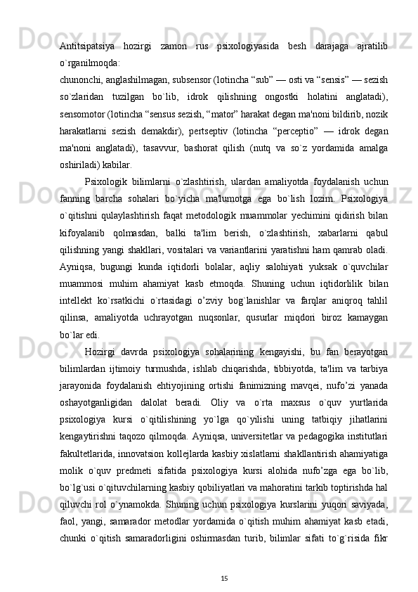 Antitsipatsiya   hozirgi   zamon   rus   psixologiyasida   besh   darajaga   ajratilib
o`rganilmoqda: 
chunonchi, anglashilmagan, subsensor (lotincha “sub” — osti va “sensis” — sezish
so`zlaridan   tuzilgan   bo`lib,   idrok   qilishning   ongostki   holatini   anglatadi),
sensomotor (lotincha “sensus sezish, “mator” harakat degan ma'noni bildirib, nozik
harakatlarni   sezish   demakdir),   pertseptiv   (lotincha   “perceptio”   —   idrok   degan
ma'noni   anglatadi),   tasavvur,   bashorat   qilish   (nutq   va   so`z   yordamida   amalga
oshiriladi) kabilar.
Psixologik   bilimlarni   o`zlashtirish,   ulardan   amaliyotda   foydalanish   uchun
fanning   barcha   sohalari   bo`yicha   ma'lumotga   ega   bo`lish   lozim.   Psixologiya
o`qitishni   qulaylashtirish   faqat   metodologik   muammolar   yechimini   qidirish   bilan
kifoyalanib   qolmasdan,   balki   ta'lim   berish,   o`zlashtirish,   xabarlarni   qabul
qilishning yangi shakllari, vositalari va variantlarini yaratishni  ham qamrab oladi.
Ayniqsa,   bugungi   kunda   iqtidorli   bolalar,   aqliy   salohiyati   yuksak   o`quvchilar
muammosi   muhim   ahamiyat   kasb   etmoqda.   Shuning   uchun   iqtidorlilik   bilan
intellekt   ko`rsatkichi   o`rtasidagi   o’zviy   bog`lanishlar   va   farqlar   aniqroq   tahlil
qilinsa,   amaliyotda   uchrayotgan   nuqsonlar,   qusurlar   miqdori   biroz   kamaygan
bo`lar edi. 
Hozirgi   davrda   psixologiya   sohalarining   kengayishi,   bu   fan   berayotgan
bilimlardan   ijtimoiy   turmushda,   ishlab   chiqarishda,   tibbiyotda,   ta'lim   va   tarbiya
jarayonida   foydalanish   ehtiyojining   ortishi   fanimizning   mavqei,   nufo’zi   yanada
oshayotganligidan   dalolat   beradi.   Oliy   va   o`rta   maxsus   o`quv   yurtlarida
psixologiya   kursi   o`qitilishining   yo`lga   qo`yilishi   uning   tatbiqiy   jihatlarini
kengaytirishni  taqozo qilmoqda. Ayniqsa,  universitetlar  va  pedagogika institutlari
fakultetlarida, innovatsion kollejlarda kasbiy xislatlarni shakllantirish ahamiyatiga
molik   o`quv   predmeti   sifatida   psixologiya   kursi   alohida   nufo’zga   ega   bo`lib,
bo`lg`usi o`qituvchilarning kasbiy qobiliyatlari va mahoratini tarkib toptirishda hal
qiluvchi   rol   o`ynamokda.   Shuning   uchun   psixologiya   kurslarini   yuqori   saviyada,
faol,   yangi,   samarador   metodlar   yordamida   o`qitish   muhim   ahamiyat   kasb   etadi,
chunki   o`qitish   samaradorligini   oshirmasdan   turib,   bilimlar   sifati   to`g`risida   fikr
15