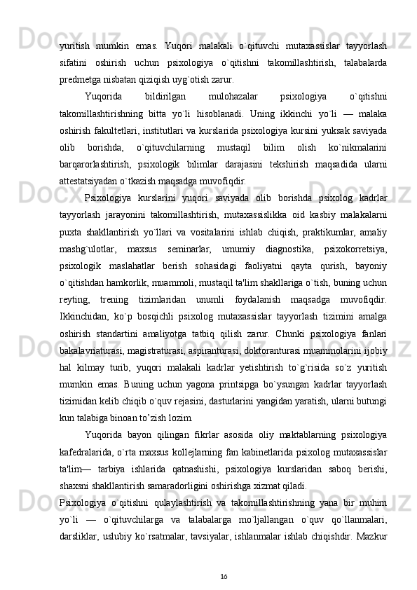 yuritish   mumkin   emas.   Yuqori   malakali   o`qituvchi   mutaxassislar   tayyorlash
sifatini   oshirish   uchun   psixologiya   o`qitishni   takomillashtirish,   talabalarda
predmetga nisbatan qiziqish uyg`otish zarur. 
Yuqorida   bildirilgan   mulohazalar   psixologiya   o`qitishni
takomillashtirishning   bitta   yo`li   hisoblanadi.   Uning   ikkinchi   yo`li   —   malaka
oshirish fakultetlari, institutlari  va kurslarida psixologiya kursini  yuksak saviyada
olib   borishda,   o`qituvchilarning   mustaqil   bilim   olish   ko`nikmalarini
barqarorlashtirish,   psixologik   bilimlar   darajasini   tekshirish   maqsadida   ularni
attestatsiyadan o`tkazish maqsadga muvofiqdir. 
Psixologiya   kurslarini   yuqori   saviyada   olib   borishda   psixolog   kadrlar
tayyorlash   jarayonini   takomillashtirish,   mutaxassislikka   oid   kasbiy   malakalarni
puxta   shakllantirish   yo`llari   va   vositalarini   ishlab   chiqish,   praktikumlar,   amaliy
mashg`ulotlar,   maxsus   seminarlar,   umumiy   diagnostika,   psixokorretsiya,
psixologik   maslahatlar   berish   sohasidagi   faoliyatni   qayta   qurish,   bayoniy
o`qitishdan hamkorlik, muammoli, mustaqil ta'lim shakllariga o`tish, buning uchun
reyting,   trening   tizimlaridan   unumli   foydalanish   maqsadga   muvofiqdir.
Ikkinchidan,   ko`p   bosqichli   psixolog   mutaxassislar   tayyorlash   tizimini   amalga
oshirish   standartini   amaliyotga   tatbiq   qilish   zarur.   Chunki   psixologiya   fanlari
bakalavriaturasi, magistraturasi, aspiranturasi, doktoranturasi muammolarini ijobiy
hal   kilmay   turib,   yuqori   malakali   kadrlar   yetishtirish   to`g`risida   so`z   yuritish
mumkin   emas.   Buning   uchun   yagona   printsipga   bo`ysungan   kadrlar   tayyorlash
tizimidan kelib chiqib o`quv rejasini, dasturlarini yangidan yaratish, ularni butungi
kun talabiga binoan to’zish lozim.  
Yuqorida   bayon   qilingan   fikrlar   asosida   oliy   maktablarning   psixologiya
kafedralarida,  o`rta  maxsus   kollejlarning  fan  kabinetlarida  psixolog  mutaxassislar
ta'lim—   tarbiya   ishlarida   qatnashishi,   psixologiya   kurslaridan   saboq   berishi,
shaxsni shakllantirish samaradorligini oshirishga xizmat qiladi. 
Psixologiya   o`qitishni   qulaylashtirish   va   takomillashtirishning   yana   bir   muhim
yo`li   —   o`qituvchilarga   va   talabalarga   mo`ljallangan   o`quv   qo`llanmalari,
darsliklar,   uslubiy   ko`rsatmalar,   tavsiyalar,   ishlanmalar   ishlab   chiqishdir.   Mazkur
16 