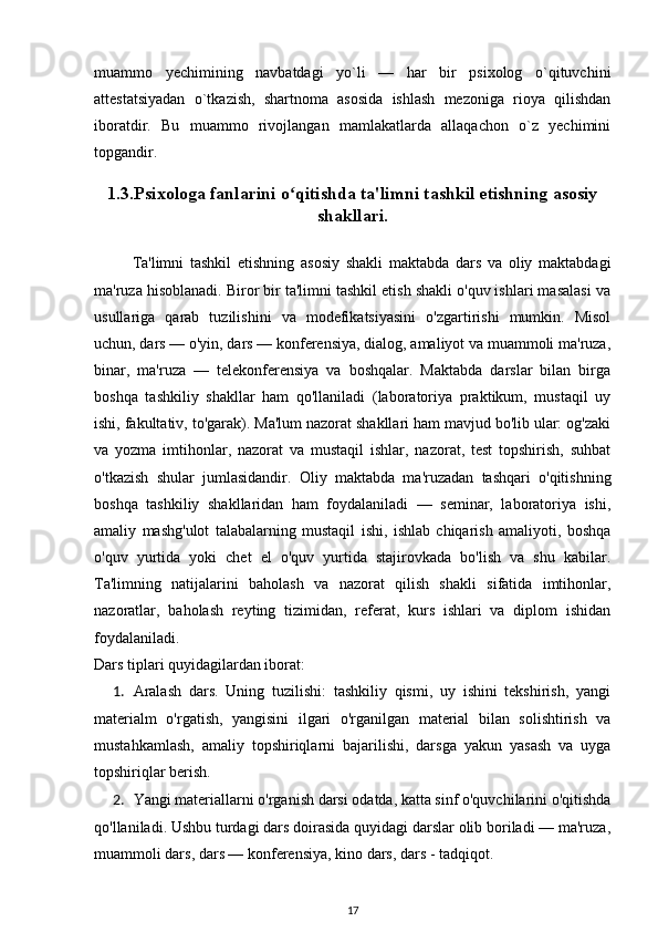 muammo   yechimining   navbatdagi   yo`li   —   har   bir   psixolog   o`qituvchini
attestatsiyadan   o`tkazish,   shartnoma   asosida   ishlash   mezoniga   rioya   qilishdan
iboratdir.   Bu   muammo   rivojlangan   mamlakatlarda   allaqachon   o`z   yechimini
topgandir.
1.3.Psixologa fanlarini o qitishda ta'limni tashkil etishning asosiyʻ
shakllari.
Ta'limni   tashkil   etishning   asosiy   shakli   maktabda   dars   va   oliy   maktabdagi
ma'ruza hisoblanadi. Biror bir ta'limni tashkil etish shakli o'quv ishlari masalasi va
usullariga   qarab   tuzilishini   va   modefikatsiyasini   o'zgartirishi   mumkin.   Misol
uchun, dars — o'yin, dars — konferensiya, dialog, amaliyot va muammoli ma'ruza,
binar,   ma'ruza   —   telekonferensiya   va   boshqalar.   Maktabda   darslar   bilan   birga
boshqa   tashkiliy   shakllar   ham   qo'llaniladi   (laboratoriya   praktikum,   mustaqil   uy
ishi, fakultativ, to'garak). Ma'lum nazorat shakllari ham mavjud bo'lib ular: og'zaki
va   yozma   imtihonlar,   nazorat   va   mustaqil   ishlar,   nazorat,   test   topshirish,   suhbat
o'tkazish   shular   jumlasidandir.   Oliy   maktabda   ma'ruzadan   tashqari   o'qitishning
boshqa   tashkiliy   shakllaridan   ham   foydalaniladi   —   seminar,   laboratoriya   ishi,
amaliy   mashg'ulot   talabalarning   mustaqil   ishi,   ishlab   chiqarish   amaliyoti,   boshqa
o'quv   yurtida   yoki   chet   el   o'quv   yurtida   stajirovkada   bo'lish   va   shu   kabilar.
Ta'limning   natijalarini   baholash   va   nazorat   qilish   shakli   sifatida   imtihonlar,
nazoratlar,   baholash   reyting   tizimidan,   referat,   kurs   ishlari   va   diplom   ishidan
foydalaniladi. 
Dars tiplari quyidagilardan iborat: 
1. Aralash   dars.   Uning   tuzilishi:   tashkiliy   qismi,   uy   ishini   tekshirish,   yangi
materialm   o'rgatish,   yangisini   ilgari   o'rganilgan   material   bilan   solishtirish   va
mustahkamlash,   amaliy   topshiriqlarni   bajarilishi,   darsga   yakun   yasash   va   uyga
topshiriqlar berish. 
2. Yangi materiallarni o'rganish darsi odatda, katta sinf o'quvchilarini o'qitishda
qo'llaniladi. Ushbu turdagi dars doirasida quyidagi darslar olib boriladi — ma'ruza,
muammoli dars, dars — konferensiya, kino dars, dars - tadqiqot. 
17 