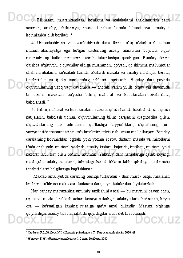 3. Bilimlarni   mustahkamlash,   ko'nikma   va   malakalarni   shakllantirish   darsi
seminar,   amaliy,   ekskursiya,   mustaqil   ishlar   hamda   laboratoriya   amaliyoti
ko'rinishida olib boriladi.  6
4. Umumlashtirish   va   tizimlashtirish   darsi   fanni   to'liq   o'zlashtirish   uchun
muhim   ahamiyatga   ega   bo'lgan   dastuming   asosiy   masalalari   bo'yicha   o'quv
materialining   katta   qismlarini   tizimli   takrorlashga   qaratilgan.   Bunday   darsni
o'tishda o'qituvchi o'quvchilar oldiga muammoni qo'yadi, qo'shimcha ma'lumotlar
olish   manbalarini   ko'rsatadi   hamda   o'xshash   masala   va   amaliy   mashqlar   beradi,
topshiriqlar   va   ijodiy   xarakterdagi   ishlarni   topshiradi.   Bunday   dars   paytida
o'quvchilarning uzoq vaqt davomida — chorak, yarim yillik, o'quv yili  davomida
bir   necha   mavzular   bo'yicha   bilim,   mahorat   va   ko'nikmalari   tekshiriladi,
baholanadi.  7
5. Bilim, mahorat va ko'nikmalarni nazorat qilish hamda tuzatish darsi o'qitish
natijalarini   baholash   uchun,   o'quvchilarning   bilim   darajasini   diagnostika   qilish,
o'quvchilarning   o'z   bilimlarini   qo’llashga   tayyorliklari,   o'qitishning   turli
vaziyatlarida mahoratlari va ko'nikmalarini tekshirish uchun mo'ljallangan. Bunday
darslarning   ko'rinishlari   og'zaki   yoki   yozma   so'rov,   diktant,   masala   va   misollarni
ifoda etish yoki mustaqil yechish, amaliy ishlarni bajarish, imtihon, mustaqil yoki
nazorat   ishi,   test   olish   bo'lishi   mumkin.   Yakuniy   dars   natijalariga   qarab   keyingi
mashg'ulot   odatiy   xatolarni,   bilimdagi   kamchiliklarni   tahlil   qilishga,   qo'shimcha
topshiriqlarni belgilashga bag'ishlanadi. 
Maktab   amaliyotida   darsning   boshqa   turlaridan   -   dars   muso-   baqa,   maslahat,
bir-birini to'ldirish ma'ruzasi, fanlararo dars, o'yin kabilardan foydalaniladi. 
Har  qanday  ma'ruzaning  umumiy  tuzilishini   asosi  —  bu mavzuni   bayon etish,
rejani  va  mustaqil   ishlash  uchun  tavsiya  etiladigan  adabiyotlarni   ko'rsatish,  keyin
esa   —   ko'rsatilgan   ishning   rejasiga   qat'iy   amal   qilishdir.   Ma'ruza   o'qishga
qo'yiladigan asosiy talablar sifatida quyidagilar shart deb hisoblanadi. 
6
 X aydarov F.I., Xalilova N.I. «Umumiy psixologiya» T.: Fan va texnologiyalar 2010 yil 
7
  G'oziyev E. G'. «Umumiy psixologiya» 1-2 tom. Toshkent. 2002. 
18 