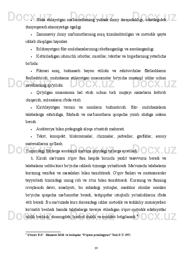 • Ifoda   etilayotgan   ma'lumotlarning   yuksak   ilmiy   darajadaliligi,   odatdagidek
dunyoqarash ahamiyatiga egaligi. 
• Zamonaviy   ilmiy   ma'lumotlarning   aniq   tizimlashtirilgan   va   metodik   qayta
ishlab chiqilgan hajmlari. 
• Bildirayotgan fikr-mulohazalarining isbotlanganligi va asoslanganligi. 
• Keltiriladigan ishonchli isbotlar, misollar, tekstlar va hujjatlarning yetarhcha
bo'lishi. 
• Fikriari   aniq,   tushunarli   bayon   etilishi   va   eshituvchilar   flkrlashlarini
faollashtirish,   muhokama   etilayotgan   muammolar   bo'yicha   mustaqil   ishlar   uchun
savollarning qo'yilishi. 
• Qo'yilgan   muammoni   hal   etish   uchun   turli   nuqtayi   nazarlarni   keltirib
chiqarish, xulosalarni ifoda etish. 
• Kiritilayotgan   termin   va   nomlarni   tushuntirish:   fikr-   mulohazalami
talabalarga   eshitishga,   fikrlash   va   ma'lumotlarni   qisqacha   yozib   ohshga   imkon
berish. 
• Auditoriya bilan pedagogik aloqa o'rnatish mahorati. 
• Tekst,   konspekt,   bloksxemalar,   chizmalar,   jadvallar,   grafiklar,   asosiy
materiallarini qo'llash. 
Yuqoridagi fikrlarga asoslanib ma'ruza quyidagi turlarga ajratiladi: 
1. Kirish   ma'ruzasi   o'quv   fani   haqida   birinchi   yaxlit   tasavvurni   beradi   va
talabalarni ushbu kurs bo'yicha ishlash tizimiga yo'naltiradi. Ma'ruzachi talabalarni
kursning   vazifasi   va   masalalari   bilan   tanishtiradi.   O'quv   fanlari   va   mutaxassislar
tayyorlash   tizimidagi   uning   roli   va   o'rni   bilan   tanishtiradi.   Kursning   va   fanning
rivojlanish   davri,   amaliyoti,   bu   sohadagi   yutuqlar,   mashhur   olimlar   nomlari
bo'yicha   qisqacha   ma'lumotlar   beradi,   tadqiqotlar   istiqbolli   yo'nalishlarini   ifoda
etib beradi. Bu ma'ruzada kurs doirasidagi ishlar metodik va tashkiliy xususiyatlari
ko'rsatib   beriladi   hamda   talabalarga   tavsiya   etiladigan   o'quv-metodik   adabiyotlar
tahhh beriladi, shuningdek, hisobot shakli va muddati belgilanadi. 8
 
8
  G‘oziev E.G‘.  Mamatov M.M. va boshqalar “O‘spirin psixologiyasi” Tosh D.U 1992 
19 