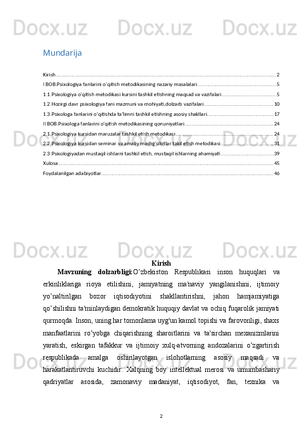 Mundarija
Kirish ............................................................................................................................................................ 2
I BOB.Psixologiya fanlarini o’qitish metodikasining nazariy masalalari. ....................................................... 5
1.1.Psixologiya o’qitish mеtodikasi kursini tashkil etishning maqsad va vazifalari. ..................................... 5
1.2.Hozirgi davr psixologiya fani mazmuni va mohiyati,dolzarb vazifalari. ................................................ 10
1.3.Psixologa fanlarini oʻqitishda ta'limni tashkil etishning asosiy shakllari. .............................................. 17
II BOB.Psixologa fanlarini oʻqitish metodikasining qonuniyatlari ............................................................... 24
2.1.Psixologiya kursidan maruzalar tashkil etish mеtodikasi ..................................................................... 24
2.2.Psixologiya kursidan sеminar va amaliy mashg’ulotlar takil etish mеtodikasi ..................................... 31
2.3.Psixologiyadan mustaqil ishlarni tashkil etish, mustaqil ishlarning ahamiyati ..................................... 39
Xulosa ........................................................................................................................................................ 45
Foydalanilgan adabiyotlar .......................................................................................................................... 46
Kirish
Mavzuning   dolzarbligi: O’zbekiston   Respublikasi   inson   huquqlari   va
erkinliklariga   rioya   etilishini,   jamiyatning   ma'naviy   yangilanishini,   ijtimoiy
yo’naltirilgan   bozor   iqtisodiyotini   shakllantirishni,   jahon   hamjamiyatiga
qo’shilishni ta'minlaydigan demokratik huquqiy davlat va ochiq fuqarolik jamiyati
qurmoqda. Inson, uning har tomonlama uyg'un kamol topishi va farovonligi, shaxs
manfaatlarini   ro’yobga   chiqarishning   sharoitlarini   va   ta'sirchan   mexanizmlarini
yaratish,   eskirgan   tafakkur   va   ijtimoiy   xulq-atvorning   andozalarini   o’zgartirish
respublikada   amalga   oshirilayotgan   islohotlarning   asosiy   maqsadi   va
harakatlantiruvchi   kuchidir.   Xalqning   boy   intellektual   merosi   va   umumbashariy
qadriyatlar   asosida,   zamonaviy   madaniyat,   iqtisodiyot,   fan,   texnika   va
2 