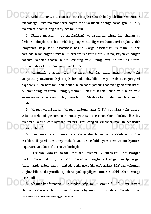 2. Axborot-ma'ruza tushunib olish esda qolishi kerak bo'lgan bilimlar zaxirasini
talabalarga   ilmiy   ma'lumotlarni   bayon   etish   va   tushuntirishga   qaratilgan.   Bu   oliy
maktab tajribasida eng odatiy bo'lgan turdir. 
3. Obzorli   ma'ruza   —   bu   aniqlashtirish   va   detallashtirishsiz   fan   ichidagi   va
fanlararo aloqalarni ochib berishdagi bayon etiladigan ma'lumotlarni anglab yetish
jarayonida   ko'p   sonli   assotsiativ   bog'hqliklarga   asoslanishi   mumkin.   Yuqori
darajada  hisoblangan   ilmiy   bilimlarni   tizimlashtirishdir.   Odatda,   bayon  etiladigan
nazariy   qoidalar   asosini   butun   kursning   yoki   uning   katta   bo'limining   ilmiy-
tushunchali va konseptual asosi tashkil etadi. 
4. Muammoli   ma'ruza.   Bu   ma'ruzada   bilimlar   masalaning,   savol   yoki
vaziyatning   muammoliligi   orqali   beriladi,   shu   bilan   birga   idrok   etish   jarayoni
o'qituvchi bilan hamkorlik suhbatlari bilan tadqiqotchilik faohyatiga yaqinlashadi.
Muammoning   mazmuni   uning   yechimini   izlashni   tashkil   etish   yo'li   bilan   yoki
an'anaviy va zamonaviy nuqtayi nazarlarni qo'shish va tahlil qilish yo'h bilan ochib
beriladi. 
5. Ma'ruza-vizual-aloqa.   Ma'ruza   materiallarini   O'TV   vositalari   yoki   audio-
video   texnikalari   yordamida   ko'rsatib   yetkazib   berishdan   iborat   bo'ladi.   Bunday
ma'ruzani   o'qish   ko'rilayotgan   materiallarni   keng   va   qisqacha   izohlab   berishdan
iborat bo'ladi.  9
6. Binar   ma'ruza   -   bu   ma'ruzani   ikki   o'qituvchi   suhbati   shaklida   o'qish   turi
hisoblanadi,   ya'ni   ikki   ilmiy   maktab   vakillari   sifatida   yoki   ohm   va   amaliyotchi,
o'qituvchi va talaba o'rtasida va boshqalar. 
7. Oldindan   xatolar   ko'zda   to’tilgan   ma'ruza   -   talabalarni   berilayotgan
ma'Jumotlarni   doimiy   kuzatib   borishga   rag'batlantirishga   mo'ljallangan
(mazmunida   xatoni   izlash:   metodologik,   metodik,   orfografik).   Ma'ruza   yakunida
tinglovchilarni   diagnostika   qilish   va   yo'l   qo'yilgan   xatolarni   tahlil   qihsh   amalga
oshiriladi. 
8. Ma'ruza-konferensiya   —   oldindan   qo'yilgan   muammo   5—10   minut   davom
etadigan   axborotlar   tizimi   bilan   ilmiy-amaliy   mashg'ulot   sifatida   o'tkaziladi.   Har
9
  A.V.Petrovskiy. “Umumiy psixologiya”, 1992 yil.
20