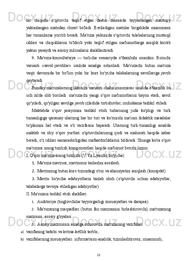 bir   chiqishi   o'qituvchi   taqlif   etgan   dastur   doirasida   tayyorlangan   mantiqiy
yakunlangan   matndan   iborat   bo'ladi.   Beriladigan   matnlar   birgalikda   muammoni
har tomonlama yoritib beradi. Ma'ruza yakunida o'qituvchi talabalarning mustaqil
ishlari   va   chiqishlarini   to'ldirib   yoki   taqlif   etilgan   ma'lumotlarga   aniqlik   kiritib
yakun yasaydi va asosiy xulosalarni shakllantiradi. 
9. Ma'ruza-konsultatsiya   —   turlicha   ssenariyda   o'tkazihshi   mumkin.   Birinchi
varianti   «savol-javoblar»   usulida   amalga   oshiriladi.   Ma'ruzachi   butun   ma'ruza
vaqti   davomida   bir   bo'Iim   yoki   bir   kurs   bo'yicha   talabalarning   savollariga   javob
qaytaradi. 
Bunday ma'ruzalarning ikkinchi varianti «bahs-munozara» usulida o'tkazilib bu
uch   xilda   olib   boriladi:   ma'ruzachi   yangi   o'quv   ma'lumotlarini   bayon   etadi,   savol
qo'yiladi, qo'yilgan savolga javob izlashda tortishuvlar, muhokama tashkil etiladi. 
Maktabda   o'quv   jarayonini   tashkil   etish   turlarining   juda   ko'pligi   va   turli
tumanligiga qaramay ularning har bir turi va ko'rinishi ma'ium didaktik masalalar
to'plamini   hal   etadi   va   o'z   vazifasini   bajaradi.   Ularning   turli-tumanligi   amalda
maktab   va   oliy   o'quv   yurtlari   o'qituvchilarining   ijodi   va   mahorati   haqida   xabar
beradi, o'z ishlari samaradorligidan mafaatdorliklarini bildiradi. Shunga ko'ra o'quv
ma'ruzasi uning tuzilish komponentlari haqida ma'lumot berishi lozim. 
I. O'quv ma'ruzasining tuzilishi (V.Ya.Lyaudis bo'yicha) 
1. Ma'ruza mavzusi, mavzusini tanlashni asoslash. 
2. Mavzuning butun kurs tizimidagi o'rni va ahamiyatini aniqlash (konspekt). 
3. Mavzu   bo'yicha   adabiyotlarni   tanlab   ohsh   (o'qituvchi   uchun   adabiyotlar,
talabalarga tavsiya etiladigan adabiyotlar). 
II. Ma'ruzani tashkil etish shakllari 
1. Auditoriya (tinglovchilar tayyorgarligi xususiyatlari va darajasi). 
2. Ma'ruzaning maqsadlari (butun fan mazmunini birlashtiruvchi) ma'ruzaning
mazmuni, asosiy g'oyalari. 
3. Asosiy mazmunini amalga oshiruvchi ma'ruzaning vazifalari: 
a) vazifaning tarkibi va ketma-ketllik tartibi;  
b) vazifalarning xususiyatlari: informatsion-analitik, tizimlashtiruvni, muammoli; 
21 