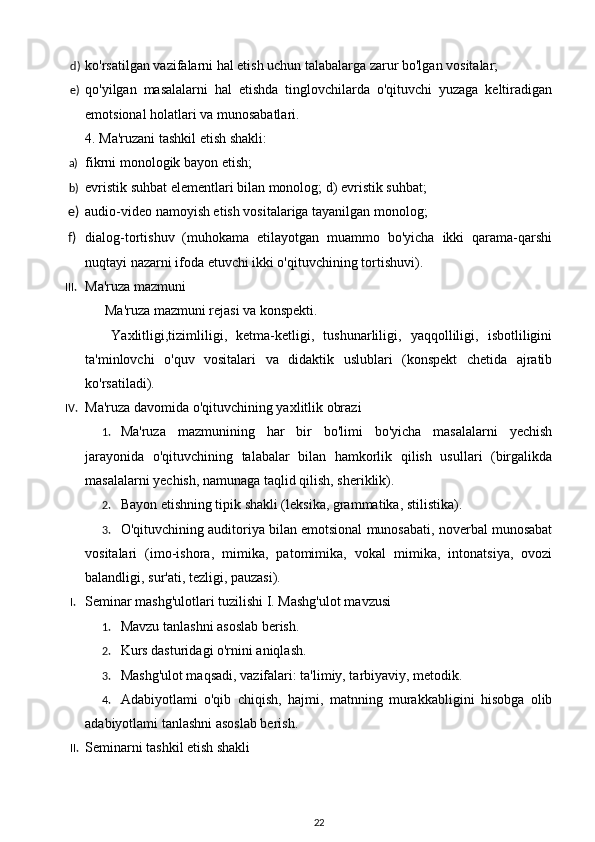 d) ko'rsatilgan vazifalarni hal etish uchun talabalarga zarur bo'lgan vositalar;  
e) qo'yilgan   masalalarni   hal   etishda   tinglovchilarda   o'qituvchi   yuzaga   keltiradigan
emotsional holatlari va munosabatlari. 
4. Ma'ruzani tashkil etish shakli:  
a) fikrni monologik bayon etish; 
b) evristik suhbat elementlari bilan monolog; d) evristik suhbat; 
e) audio-video namoyish etish vositalariga tayanilgan monolog; 
f) dialog-tortishuv   (muhokama   etilayotgan   muammo   bo'yicha   ikki   qarama-qarshi
nuqtayi nazarni ifoda etuvchi ikki o'qituvchining tortishuvi). 
III. Ma'ruza mazmuni 
  Ma'ruza mazmuni rejasi va konspekti. 
  Yaxlitligi,tizimliligi,   ketma-ketligi,   tushunarliligi,   yaqqolliligi,   isbotliligini
ta'minlovchi   o'quv   vositalari   va   didaktik   uslublari   (konspekt   chetida   ajratib
ko'rsatiladi). 
IV. Ma'ruza davomida o'qituvchining yaxlitlik obrazi 
1. Ma'ruza   mazmunining   har   bir   bo'limi   bo'yicha   masalalarni   yechish
jarayonida   o'qituvchining   talabalar   bilan   hamkorlik   qilish   usullari   (birgalikda
masalalarni yechish, namunaga taqlid qilish, sheriklik). 
2. Bayon etishning tipik shakli (leksika, grammatika, stilistika). 
3. O'qituvchining auditoriya bilan emotsional munosabati, noverbal munosabat
vositalari   (imo-ishora,   mimika,   patomimika,   vokal   mimika,   intonatsiya,   ovozi
balandligi, sur'ati, tezligi, pauzasi). 
I. Seminar mashg'ulotlari tuzilishi I. Mashg'ulot mavzusi 
1. Mavzu tanlashni asoslab berish. 
2. Kurs dasturidagi o'rnini aniqlash. 
3. Mashg'ulot maqsadi, vazifalari: ta'limiy, tarbiyaviy, metodik. 
4. Adabiyotlami   o'qib   chiqish,   hajmi,   matnning   murakkabligini   hisobga   olib
adabiyotlami tanlashni asoslab berish. 
II. Seminarni tashkil etish shakli  
22