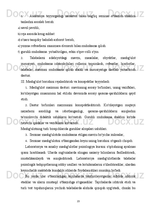 1. Auditoriya   tayyorgarligi   xarakteri   bilan   bog'liq   seminar   o'tkazish   shaklini
tanlashni asoslab berish: 
a) savol-javobli; 
b) reja asosida keng suhbat: 
d) o'zaro tanqidiy baholab axborot berish; 
e) yozma referatlarni munozara elementi bilan muhokama qilish. 
f) guruhli muhokama: yo'naltirilgan, erkin o'quv-rolli o'yin. 
2. Talabalarni   adabiyotdagi   mavzu,   masalalar,   obyektlar,   mashg'ulot
xususiyati,   muhokama   ishtirokchilari   rollarini   taqsimlash,   referatlar,   hisobotlar,
talabalar,   mavzuni   muhokama   qilish   shakli   va   xususiyatiga   dastlab   yo'naltirish
dasturi. 
III. Mashg'ulot borishini rejalashtirish va konspektlar tayyorlash 
1. Mashg'ulot  mazmuni dasturi: mavzuning asosiy bo'limlari, uning vazifalari,
ko'rilayotgan   muammoni   hal   etilishi   davomida   asosiy   qarama-qarshiliklarni   qayd
etish. 
2. Dastur   bo'limlari   mazmunini   konspektlashtirish.   Ko'rilayotgan   nuqtayi
nazarlarni   asosliligi   va   isbotlanganligi,   qarama-qarshiliklarni   aniqlashni
ta'minlovchi   didaktik   uslublarni   ko'rsatish.   Guruhli   muhokama   shaklini   ko'zda
tutuvchi qoidalar va vazifalarni ko'rsatish. 
Mashg'ulotning turli bosqichlarida guruhlar aloqalari uslublari. 
3. Seminar mashg'ulotida muhokama etilgan mavzu bo'yicha xulosalar, 
4. Seminar mashg'ulotini o'tkazgandan keyin uning borishini o'rganib chiqish. 
Laboratoriya va amaliy mashg'ulotlar psixologiya kursini o'qitishning ajralmas
qismi   hisoblanadi.   Ularda   mg'ruzalarda   olingan   nazariy   bilimlarini   faollashtiradi,
mustahkamlaydi   va   aniqlashtiradi.   Laboratoriya   mashg'ulotlarida   talabalar
psixologik tadqiqotlarning oddiy usullari va ko'nikmalarini o'zlashtiradilar, ulardan
keyinchalik maktabda kundalik ishlarida foydalanishlari mumkin bo'ladi. 
Bu   yerda   ular   o'tkaziladigan   tajribalarda   tekshirilayotganlar   sifatida   ishtirok
etadilar   va   ularni   mustaqil   o'tkazishga   o'rganadilar.   Tajribalarda   ishtirok   etish   va
turli   test   topshiriqlarini   yechish   talabalarda   alohida   qiziqish   uyg'otadi,   chunki   bu
23 