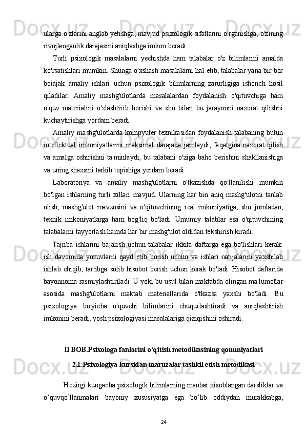ularga o'zlarini anglab yetishga, mavjud psixologik sifatlarini o'rganishga, o'zining
rivojlanganlik darajasini aniqlashga imkon beradi. 
Turli   psixologik   masalalarni   yechishda   ham   talabalar   o'z   bilimlarini   amalda
ko'rsatishlari mumkin. Shunga o'xshash masalalarni hal etib, talabalar yana bir bor
boiajak   amaliy   ishlari   uchun   psixologik   bilimlarning   zarurligiga   ishonch   hosil
qiladilar.   Amaliy   mashg'ulotlarda   masalalardan   foydalanish   o'qituvchiga   ham
o'quv   materialini   o'zlashtirib   borishi   va   shu   bilan   bu   jarayonni   nazorat   qilishni
kuchaytirishga yordam beradi. 
Amaliy   mashg'ulotlarda   kompyuter   texnikasidan   foydalanish   talabaning   butun
intellektual   imkoniyatlarini   maksimal   darajada   jamlaydi,   faqatgina   nazorat   qilish
va  amalga   oshirishni   ta'minlaydi,   bu  talabani   o'ziga   baho   berishini   shakllanishiga
va uning shaxsini tarkib topishiga yordam beradi. 
Laboratoriya   va   amaliy   mashg'ulotlarni   o'tkazishda   qo'llanilishi   mumkin
bo'lgan   ishlarning   turli   xillari   mavjud.   Ularning   har   bin   aniq   mashg'ulotni   tanlab
olish,   mashg'ulot   mavzusini   va   o'qituvchining   real   imkoniyatiga,   shu   jumladan,
texnik   imkoniyatlarga   ham   bog'liq   bo'ladi.   Umumiy   talablar   esa   o'qituvchining
talabalarni tayyorlash hamda har bir mashg'ulot oldidan tekshirish kiradi. 
Tajriba   ishlarini   bajarish   uchun   talabalar   ikkita   daftarga   ega   bo'lishlari   kerak:
ish   davomida   yozuvlarni   qayd   etib   borish   uchun   va   ishlari   natijalarini   yaxshilab
ishlab  chiqib, tartibga solib  hisobot  berish  uchun kerak  bo'ladi.  Hisobot   daftarida
bayonnoma rasmiylashtiriladi. U yoki bu usul bilan maktabda olingan ma'lumotlar
asosida   mashg'ulotlarni   maktab   materiallarida   o'tkazsa   yaxshi   bo'ladi.   Bu
psixologiya   bo'yicha   o'quvchi   bilimlarini   chuqurlashtiradi   va   aniqlashtirish
imkonini beradi, yosh psixologiyasi masalalariga qiziqishini oshiradi. 
II BOB.Psixologa fanlarini o qitish metodikasining qonuniyatlariʻ
2.1. Psixologiya kursidan maruzalar tashkil etish m е todikasi
 Hozirgi kungacha psixologik bilimlarning manbai xisoblangan darsliklar va
o’quvqo’llanmalari   bayoniy   xususiyatga   ega   bo’lib   oddiydan   murakkabga,
24