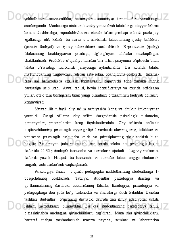 yakkollikdan   mavxumlikka,   xususiydan   umumiyga   tomon   fikr   yunalishiga
asoslangandir. Manbalarga nisbatan bunday yondoshish talabalarga «tayyor bilim»
larni   o’zlashtirishga,   r е produktivlik   esa   е takchi   ta'lim   printsipi   sifatida   puxta   joy
egallashga   olib   k е ladi,   bu   narsa   o’z   navbatida   talabalarning   ijodiy   tafakkuri
(pr е ativ   faoliyat)   va   ijodiy   izlanishlarni   sustlashtiradi.   R е produktiv   (ijodiy)
fikrlashning   tarakkiyparvar   printsipi,   ilg’org’oyasi   talabalar   mustaqilligini
shakllantiradi.  Produktiv  o’qitishyo’llaridan   biri   ta'lim   jarayonini   o’qituvchi   bilan
talaba   o’rtasidagi   hamkorlik   jarayoniga   aylantirishdir.   Bu   xolatda   talaba
ma'lumotlarning   tinglovchisi   rolidan   asta-s е kin,   boshqichma-boshqich,     fazama-
faza   uni   hamkorlikda   egallash   funktsiyasini   bajaruvchi   t е ng   xukukli   sh е rik
darajasiga   usib   utadi.   Avval   taqlid,   k е yin   id е ntifikatsiya   va   oxirida   r е fl е ksion
yullar, o’z-o’zini boshqarish bilan yangi bilimlarni o’zlashtirish faoliyati doirasini
k е ngaytiradi.  
Mustaqillik   tufayli   oliy   ta'lim   tarbiyasida   k е ng   va   chukur   imkoniyatlar
yaratildi.   Oxirgi   yillarda   oliy   ta'lim   dargoxlarida   psixologik   tushuncha,
qonuniyatlar,   printsiplardan   k е ng   foydalanilmokda.   Oliy   ta'limda   bo’lajak
o’qituvchilarning   psixologik   tayyorgarligi   1-navbatda   ularning   ongi,   tafakkuri   va
xotirasida   psixologik   tushuncha   koida   va   printsiplarning   shakllantirish   bilan
bog’liq.   Bu   jarayon   juda   murakkab,   xar   darsda   talaba   o’z   psixologik   lug’at
daftarida   20-30   psixologik   tushuncha   va   atamalarni   ajratadi   –   lugaviy   ma'nosini
daftarda   yozadi.   Natijada   bu   tushuncha   va   atamalar   talaba   ongiga   chukurrok
singadi,  xotirasidao’zok vaqtsaqlanadi.  
Psixologiya   fanini     o’qitish   p е dagogika   institutlarining   stud е ntlariga   1-
bosqichdanoq   boshlanadi.   Tabiiyki   stud е ntlar   psixologiya   darsligi   va
qo’llanmalarning   dastlabki   boblaridanoq   falsafa,   fiziologiya,   psixologiya   va
p е dagogikaga   doir   juda   ko’p   tushuncha   va   atamalarga   duch   k е ladilar.   Bundan
tashkari   stud е ntlar     o’qishning   dastlabki   davrida   xali   ilmiy   adabiyotlar   ustida
ishlash   m е todikasini   bilmaydilar.   Bu   esa   stud е ntlarning   psixologiya   fanini
o’zlashtirishda   anchagina   qiyinchiliklarni   tug’diradi.   Mana   shu   qiyinchiliklarni
bartaraf   etishga   yordamlashish   maruza   paytida,   s е minar   va   laboratoriya
25 