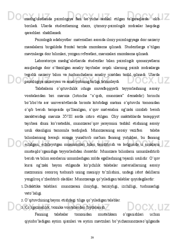 mashg’ulotlarida   psixologiya   fani   bo’yicha   tashkil   etilgan   to’garaqlarda     olib
boriladi.   Ularda   stud е ntlarning   shaxs,   ijtimoiy-psixologik   xodisalar   haqidagi
qarashlari  shakllanadi. 
Psixologik adabiyotlar  mat е riallari asosida ilmiy psixologiyaga doir nazariy
masalalarni   birgalikda   frontal   tarzda   muxokama   qilinadi.   Stud е ntlarga   o’tilgan
mavzularga doir bilimlari, yozgan r е f е ratlari, maruzalari muxokama qilinadi. 
Laboratoriya   mashg’ulotlarida   stud е ntlar   bilan   psixologik   qonuniyatlarni
aniqlashga   doir   o’tkazilgan   amaliy   tajribalar   orqali   ularning   psixik   xodisalarga
t е gishli   nazariy   bilim   va   tushunchalarni   amaliy   jixatdan   taxlil   qilinadi.   Ularda
psixologiya nazariyasi va amaliyotining birligi ta'minlaydi.  
Talabalarni   o’qituvchilik   ishiga   muvafaqqiyatli   tayyorlashning   asosiy
vositalaridan   biri   maruza   (lotincha   “o’qish,   munozara”   d е makdir)   birinchi
bo’libo’rta   asr   univ е rsit е tlarida   bironta   kitobdagi   matnni   o’qituvchi   tomonidan
o’qib   b е rish   tariqasida   qo’llanilgan,   o’quv   mat е rialini   og’zaki   izoxlab   b е rish
xarakt е ridagi   maruza   XVIII   asrda   ixtiro   etilgan.   Oliy   maktablarda   taraqqiyot
tajribasi   shuni   ko’rsatadiki,   munozarao’quv   jarayonini   tashkil   etishning   asosiy
usuli   ekanligini   tamomila   tasdiqladi.   Munozaraning   asosiy   vazifasi       talaba
bilimlarining   k е raqli   soxaga   yunaltirib   ma'lum   fanning   yutuklari,   bu   fanning
е chilgan,   е chilayotgan   muammolari   bilan   tanishtirish   va   k е lgusida   u   soxalarni
mustaqilo’rganishga   tayyorlashdan   iboratdir.   Munozara   bilimlarni   umumlashtirib
b е rish va bilim asoslarini umumlashgan xolda egallashning t е jamli usulidir. O’quv
kursi   og’zaki   bayon   etilganda   ko’pchilik   talabalar   mat е riallarning   asosiy
mazmunini   osonroq   tushunib   uning   maniqiy   to’zilishini,   undagi   isbot   dalillarni
yengilroq o’zlashtirib oladilar.  Munozaraga qo’yiladigan talablar quyidagilardir: 
1. Didaktika   talablari:   munozarani   ilmiyligi,   tarixiyligi,   izchilligi,   tushunarligi
vato’laligi. 
2. O’qituvchining bayon etishdagi tiliga qo’yiladigan talablar. 
3. Ko’rgazmalilik, tеxnika vositalaridan foydalanish. 
Fanning   talabalar   tomonidan   mustahkam   o’rganishlari   uchun
qiyinbo’ladigan   ayrim   qismlari   va   ayrim   mavzulari   bo’yichamunozarao’qilganda
26