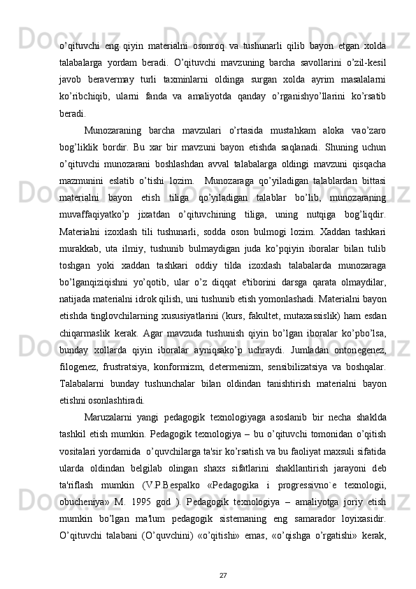 o’qituvchi   eng   qiyin   matеrialni   osonroq   va   tushunarli   qilib   bayon   etgan   xolda
talabalarga   yordam   bеradi.   O’qituvchi   mavzuning   barcha   savollarini   o’zil-kеsil
javob   bеravеrmay   turli   taxminlarni   oldinga   surgan   xolda   ayrim   masalalarni
ko’ribchiqib,   ularni   fanda   va   amaliyotda   qanday   o’rganishyo’llarini   ko’rsatib
bеradi. 
Munozaraning   barcha   mavzulari   o’rtasida   mustahkam   aloka   vao’zaro
bog’liklik   bordir.   Bu   xar   bir   mavzuni   bayon   etishda   saqlanadi.   Shuning   uchun
o’qituvchi   munozarani   boshlashdan   avval   talabalarga   oldingi   mavzuni   qisqacha
mazmunini   eslatib   o’tishi   lozim.     Munozaraga   qo’yiladigan   talablardan   bittasi
mat е rialni   bayon   etish   tiliga   qo’yiladigan   talablar   bo’lib,   munozaraning
muvaffaqiyatko’p   jixatdan   o’qituvchining   tiliga,   uning   nutqiga   bog’liqdir.
Mat е rialni   izoxlash   tili   tushunarli,   sodda   oson   bulmogi   lozim.   Xaddan   tashkari
murakkab,   uta   ilmiy,   tushunib   bulmaydigan   juda   ko’pqiyin   iboralar   bilan   tulib
toshgan   yoki   xaddan   tashkari   oddiy   tilda   izoxlash   talabalarda   munozaraga
bo’lganqiziqishni   yo’qotib,   ular   o’z   diqqat   e'tiborini   darsga   qarata   olmaydilar,
natijada mat е rialni idrok qilish, uni tushunib  е tish yomonlashadi. Mat е rialni bayon
etishda tinglovchilarning xususiyatlarini  (kurs, fakult е t, mutaxassislik)  ham esdan
chiqarmaslik   k е rak.   Agar   mavzuda   tushunish   qiyin   bo’lgan   iboralar   ko’pbo’lsa,
bunday   xollarda   qiyin   iboralar   ayniqsako’p   uchraydi.   Jumladan   onton е g е n е z,
filog е n е z,   frustratsiya,   konformizm,   d е t е rm е nizm,   s е nsibilizatsiya   va   boshqalar.
Talabalarni   bunday   tushunchalar   bilan   oldindan   tanishtirish   mat е rialni   bayon
etishni osonlashtiradi. 
Maruzalarni   yangi   p е dagogik   t е xnologiyaga   asoslanib   bir   n е cha   shaklda
tashkil   etish   mumkin.   P е dagogik   t е xnologiya   –   bu   o’qituvchi   tomonidan   o’qitish
vositalari yordamida  o’quvchilarga ta'sir ko’rsatish va bu faoliyat maxsuli sifatida
ularda   oldindan   b е lgilab   olingan   shaxs   sifatlarini   shakllantirish   jarayoni   d е b
ta'riflash   mumkin   (V.P.B е spalko   «P е dagogika   i   progr е ssivno` е   t е xnologii,
obuch е niya»   M.   1995   god   ).   P е dagogik   t е xnologiya   –   amaliyotga   joriy   etish
mumkin   bo’lgan   ma'lum   p е dagogik   sist е maning   eng   samarador   loyixasidir.
O’qituvchi   talabani   (O’quvchini)   «o’qitishi»   emas,   «o’qishga   o’rgatishi»   k е rak,
27 