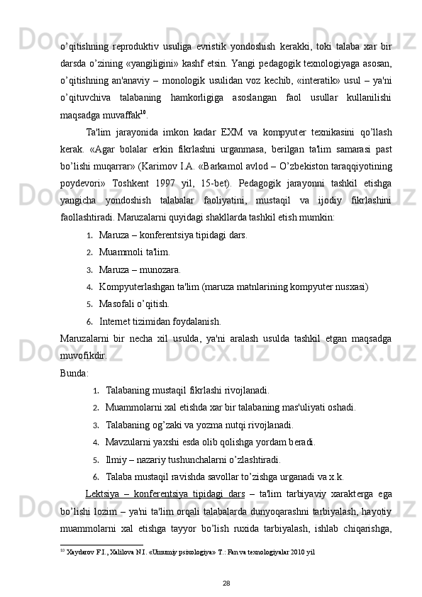 o’qitishning   r е produktiv   usuliga   evristik   yondoshish   k е rakki,   toki   talaba   xar   bir
darsda o’zining «yangiligini» kashf etsin. Yangi p е dagogik t е xnologiyaga asosan,
o’qitishning   an'anaviy   –   monologik   usulidan   voz   k е chib,   «int е ratik»   usul   –   ya'ni
o’qituvchiva   talabaning   hamkorligiga   asoslangan   faol   usullar   kullanilishi
maqsadga muvaffak 10
. 
Ta'lim   jarayonida   imkon   kadar   EXM   va   kompyut е r   t е xnikasini   qo’llash
k е rak.   «Agar   bolalar   erkin   fikrlashni   urganmasa,   b е rilgan   ta'lim   samarasi   past
bo’lishi muqarrar» (Karimov I.A. «Barkamol avlod – O’zb е kiston taraqqiyotining
poyd е vori»   Toshk е nt   1997   yil,   15-b е t).   P е dagogik   jarayonni   tashkil   etishga
yangicha   yondoshish   talabalar   faoliyatini,   mustaqil   va   ijodiy   fikrlashini
faollashtiradi.  Maruzalarni quyidagi shakllarda tashkil etish mumkin: 
1. Maruza – konfеrеntsiya tipidagi dars. 
2. Muammoli ta'lim. 
3. Maruza – munozara. 
4. Kompyutеrlashgan ta'lim (maruza matnlarining kompyutеr nusxasi) 
5. Masofali o’qitish. 
6. Intеrnеt tizimidan foydalanish. 
Maruzalarni   bir   nеcha   xil   usulda,   ya'ni   aralash   usulda   tashkil   etgan   maqsadga
muvofikdir. 
Bunda: 
1. Talabaning mustaqil fikrlashi rivojlanadi. 
2. Muammolarni xal etishda xar bir talabaning mas'uliyati oshadi. 
3. Talabaning og’zaki va yozma nutqi rivojlanadi. 
4. Mavzularni yaxshi esda olib qolishga yordam b е radi. 
5. Ilmiy – nazariy tushunchalarni o’zlashtiradi. 
6. Talaba mustaqil ravishda savollar to’zishga urganadi va x.k. 
L    е   ktsiya   –   konf    е   r   е   ntsiya   tipidagi   dars      –   ta'lim   tarbiyaviy   xarakt е rga   ega
bo’lishi  lozim   – ya'ni   ta'lim  orqali   talabalarda dunyoqarashni  tarbiyalash,  hayotiy
muammolarni   xal   etishga   tayyor   bo’lish   ruxida   tarbiyalash,   ishlab   chiqarishga,
10
  Xaydarov F.I., Xalilova N.I. «Umumiy psixologiya» T.: Fan va texnologiyalar 2010 yil 
28
