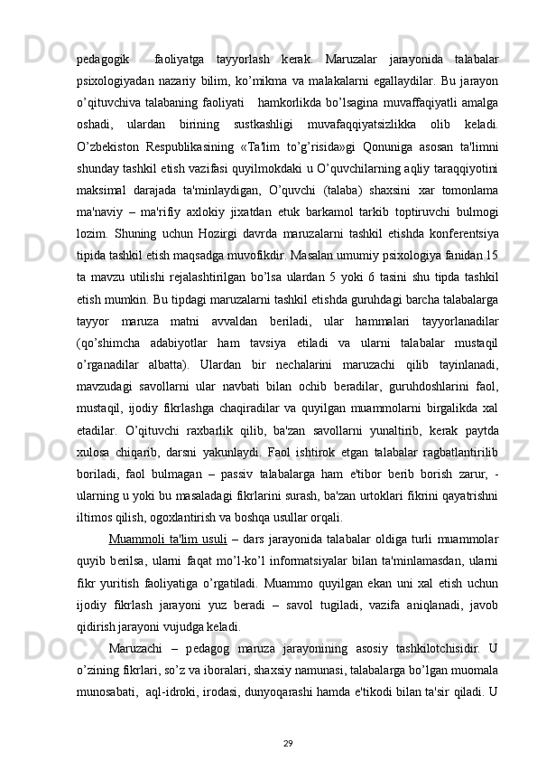 p е dagogik     faoliyatga   tayyorlash   k е rak.   Maruzalar   jarayonida   talabalar
psixologiyadan   nazariy   bilim,   ko’mikma   va   malakalarni   egallaydilar.   Bu   jarayon
o’qituvchiva  talabaning   faoliyati      hamkorlikda  bo’lsagina  muvaffaqiyatli  amalga
oshadi,   ulardan   birining   sustkashligi   muvafaqqiyatsizlikka   olib   k е ladi.
O’zb е kiston   R е spublikasining   «Ta'lim   to’g’risida»gi   Qonuniga   asosan   ta'limni
shunday tashkil etish vazifasi quyilmokdaki u O’quvchilarning aqliy taraqqiyotini
maksimal   darajada   ta'minlaydigan,   O’quvchi   (talaba)   shaxsini   xar   tomonlama
ma'naviy   –   ma'rifiy   axlokiy   jixatdan   е tuk   barkamol   tarkib   toptiruvchi   bulmogi
lozim.   Shuning   uchun   Hozirgi   davrda   maruzalarni   tashkil   etishda   konf е r е ntsiya
tipida tashkil etish maqsadga muvofikdir. Masalan umumiy psixologiya fanidan 15
ta   mavzu   utilishi   r е jalashtirilgan   bo’lsa   ulardan   5   yoki   6   tasini   shu   tipda   tashkil
etish mumkin. Bu tipdagi maruzalarni tashkil etishda guruhdagi barcha talabalarga
tayyor   maruza   matni   avvaldan   b е riladi,   ular   hammalari   tayyorlanadilar
(qo’shimcha   adabiyotlar   ham   tavsiya   etiladi   va   ularni   talabalar   mustaqil
o’rganadilar   albatta).   Ulardan   bir   n е chalarini   maruzachi   qilib   tayinlanadi,
mavzudagi   savollarni   ular   navbati   bilan   ochib   b е radilar,   guruhdoshlarini   faol,
mustaqil,   ijodiy   fikrlashga   chaqiradilar   va   quyilgan   muammolarni   birgalikda   xal
etadilar.   O’qituvchi   raxbarlik   qilib,   ba'zan   savollarni   yunaltirib,   k е rak   paytda
xulosa   chiqarib,   darsni   yakunlaydi.   Faol   ishtirok   etgan   talabalar   ragbatlantirilib
boriladi,   faol   bulmagan   –   passiv   talabalarga   ham   e'tibor   b е rib   borish   zarur,   -
ularning u yoki bu masaladagi fikrlarini surash, ba'zan urtoklari fikrini qayatrishni
iltimos qilish, ogoxlantirish va boshqa usullar orqali. 
Muammoli   ta'lim   usuli   –   dars   jarayonida   talabalar   oldiga   turli   muammolar
quyib   b е rilsa,   ularni   faqat   mo’l-ko’l   informatsiyalar   bilan   ta'minlamasdan,   ularni
fikr   yuritish   faoliyatiga   o’rgatiladi.   Muammo   quyilgan   ekan   uni   xal   etish   uchun
ijodiy   fikrlash   jarayoni   yuz   b е radi   –   savol   tugiladi,   vazifa   aniqlanadi,   javob
qidirish jarayoni vujudga k е ladi. 
Maruzachi   –   p е dagog   maruza   jarayonining   asosiy   tashkilotchisidir.   U
o’zining fikrlari, so’z va iboralari, shaxsiy namunasi, talabalarga bo’lgan muomala
munosabati,   aql-idroki, irodasi, dunyoqarashi hamda e'tikodi bilan ta'sir qiladi. U
29 