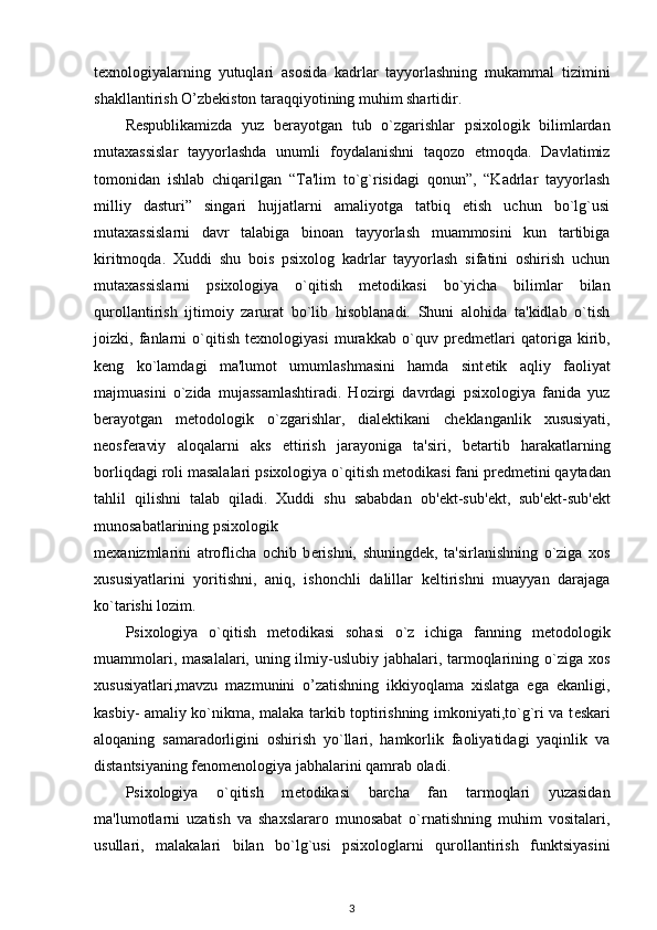 texnologiyalarning   yutuqlari   asosida   kadrlar   tayyorlashning   mukammal   tizimini
shakllantirish O’zbekiston taraqqiyotining muhim shartidir.  
R е spublikamizda   yuz   b е rayotgan   tub   o`zgarishlar   psixologik   bilimlardan
mutaxassislar   tayyorlashda   unumli   foydalanishni   taqozo   etmoqda.   Davlatimiz
tomonidan   ishlab   chiqarilgan   “Ta'lim   to`g`risidagi   qonun”,   “Kadrlar   tayyorlash
milliy   dasturi”   singari   hujjatlarni   amaliyotga   tatbiq   etish   uchun   bo`lg`usi
mutaxassislarni   davr   talabiga   binoan   tayyorlash   muammosini   kun   tartibiga
kiritmoqda.   Xuddi   shu   bois   psixolog   kadrlar   tayyorlash   sifatini   oshirish   uchun
mutaxassislarni   psixologiya   o`qitish   m е todikasi   bo`yicha   bilimlar   bilan
qurollantirish   ijtimoiy   zarurat   bo`lib   hisoblanadi.   Shuni   alohida   ta'kidlab   o`tish
joizki,   fanlarni   o`qitish   texnologiyasi   murakkab   o`quv   pr е dm е tlari   qatoriga   kirib,
k е ng   ko`lamdagi   ma'lumot   umumlashmasini   hamda   sint е tik   aqliy   faoliyat
majmuasini   o`zida   mujassamlashtiradi.   Hozirgi   davrdagi   psixologiya   fanida   yuz
b е rayotgan   m е todologik   o`zgarishlar,   dial е ktikani   ch е klanganlik   xususiyati,
n е osf е raviy   aloqalarni   aks   ettirish   jarayoniga   ta'siri,   b е tartib   harakatlarning
borliqdagi roli masalalari psixologiya o`qitish m е todikasi fani pr е dm е tini qaytadan
tahlil   qilishni   talab   qiladi.   Xuddi   shu   sababdan   ob' е kt-sub' е kt,   sub' е kt-sub' е kt
munosabatlarining psixologik 
m е xanizmlarini   atroflicha   ochib   b е rishni,   shuningd е k,   ta'sirlanishning   o`ziga   xos
xususiyatlarini   yoritishni,   aniq,   ishonchli   dalillar   k е ltirishni   muayyan   darajaga
ko`tarishi lozim.  
Psixologiya   o`qitish   m е todikasi   sohasi   o`z   ichiga   fanning   m е todologik
muammolari, masalalari, uning ilmiy-uslubiy jabhalari, tarmoqlarining o`ziga xos
xususiyatlari,mavzu   mazmunini   o’zatishning   ikkiyoqlama   xislatga   ega   ekanligi,
kasbiy- amaliy ko`nikma, malaka tarkib toptirishning imkoniyati,to`g`ri va t е skari
aloqaning   samaradorligini   oshirish   yo`llari,   hamkorlik   faoliyatidagi   yaqinlik   va
distantsiyaning f е nom е nologiya jabhalarini qamrab oladi. 
Psixologiya   o`qitish   m е todikasi   barcha   fan   tarmoqlari   yuzasidan
ma'lumotlarni   uzatish   va   shaxslararo   munosabat   o`rnatishning   muhim   vositalari,
usullari,   malakalari   bilan   bo`lg`usi   psixologlarni   qurollantirish   funktsiyasini
3 