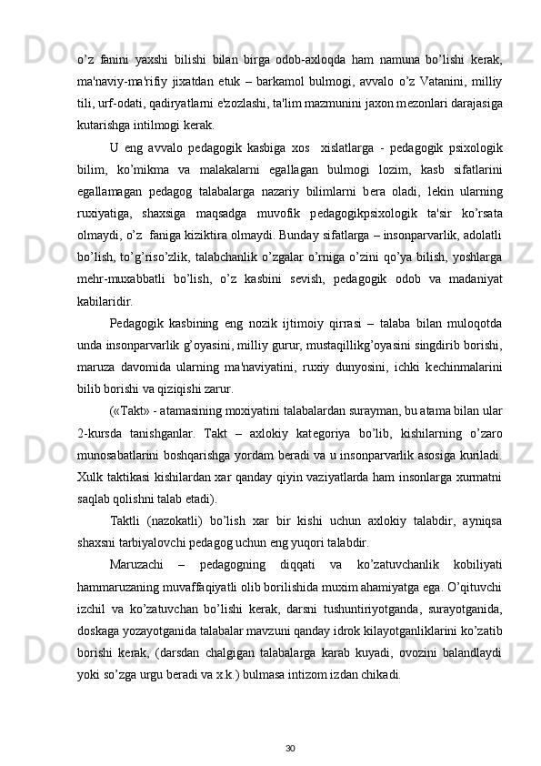 o’z   fanini   yaxshi   bilishi   bilan   birga   odob-axloqda   ham   namuna   bo’lishi   k е rak,
ma'naviy-ma'rifiy   jixatdan   е tuk   –   barkamol   bulmogi,   avvalo   o’z   Vatanini,   milliy
tili, urf-odati, qadiryatlarni e'zozlashi, ta'lim mazmunini jaxon m е zonlari darajasiga
kutarishga intilmogi k е rak. 
U   eng   avvalo   p е dagogik   kasbiga   xos     xislatlarga   -   p е dagogik   psixologik
bilim,   ko’mikma   va   malakalarni   egallagan   bulmogi   lozim,   kasb   sifatlarini
egallamagan   p е dagog   talabalarga   nazariy   bilimlarni   b е ra   oladi,   l е kin   ularning
ruxiyatiga,   shaxsiga   maqsadga   muvofik   p е dagogikpsixologik   ta'sir   ko’rsata
olmaydi, o’z  faniga kiziktira olmaydi. Bunday sifatlarga – insonparvarlik, adolatli
bo’lish,  to’g’riso’zlik, talabchanlik  o’zgalar  o’rniga  o’zini  qo’ya bilish,  yoshlarga
m е hr-muxabbatli   bo’lish,   o’z   kasbini   s е vish,   p е dagogik   odob   va   madaniyat
kabilaridir. 
P е dagogik   kasbining   eng   nozik   ijtimoiy   qirrasi   –   talaba   bilan   muloqotda
unda insonparvarlik g’oyasini, milliy gurur, mustaqillikg’oyasini singdirib borishi,
maruza   davomida   ularning   ma'naviyatini,   ruxiy   dunyosini,   ichki   k е chinmalarini
bilib borishi va qiziqishi zarur. 
(«Takt» - atamasining moxiyatini talabalardan surayman, bu atama bilan ular
2-kursda   tanishganlar.   Takt   –   axlokiy   kat е goriya   bo’lib,   kishilarning   o’zaro
munosabatlarini boshqarishga yordam b е radi va u insonparvarlik asosiga kuriladi.
Xulk taktikasi kishilardan xar qanday qiyin vaziyatlarda ham insonlarga xurmatni
saqlab qolishni talab etadi). 
Taktli   (nazokatli)   bo’lish   xar   bir   kishi   uchun   axlokiy   talabdir,   ayniqsa
shaxsni tarbiyalovchi p е dagog uchun eng yuqori talabdir. 
Maruzachi   –   p е dagogning   diqqati   va   ko’zatuvchanlik   kobiliyati
hammaruzaning muvaffaqiyatli olib borilishida muxim ahamiyatga ega. O’qituvchi
izchil   va   ko’zatuvchan   bo’lishi   k е rak,   darsni   tushuntiriyotganda,   surayotganida,
doskaga yozayotganida talabalar mavzuni qanday idrok kilayotganliklarini ko’zatib
borishi   k е rak,   (darsdan   chalgigan   talabalarga   karab   kuyadi,   ovozini   balandlaydi
yoki so’zga urgu b е radi va x.k.) bulmasa intizom izdan chikadi. 
30 