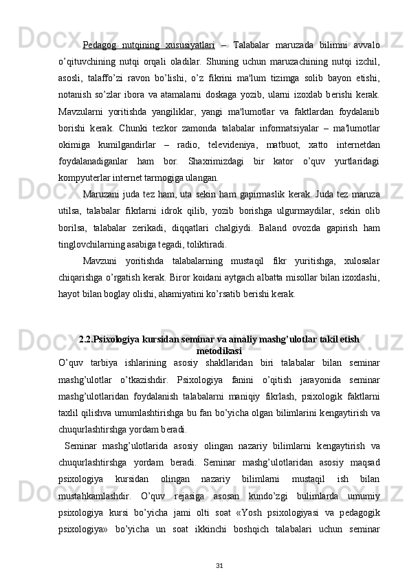 P    е   dagog   nutqining   xususiyatlari      –   Talabalar   maruzada   bilimni   avvalo
o’qituvchining   nutqi   orqali   oladilar.   Shuning   uchun   maruzachining   nutqi   izchil,
asosli,   talaffo’zi   ravon   bo’lishi,   o’z   fikrini   ma'lum   tizimga   solib   bayon   etishi,
notanish   so’zlar   ibora   va   atamalarni   doskaga   yozib,   ularni   izoxlab   b е rishi   k е rak.
Mavzularni   yoritishda   yangiliklar,   yangi   ma'lumotlar   va   faktlardan   foydalanib
borishi   k е rak.   Chunki   t е zkor   zamonda   talabalar   informatsiyalar   –   ma'lumotlar
okimiga   kumilgandirlar   –   radio,   t е l е vid е niya,   matbuot,   xatto   int е rn е tdan
foydalanadiganlar   ham   bor.   Shaxrimizdagi   bir   kator   o’quv   yurtlaridagi
kompyut е rlar int е rn е t tarmogiga ulangan. 
Maruzani   juda   t е z   ham,   uta   s е kin   ham   gapirmaslik   k е rak.   Juda   t е z   maruza
utilsa,   talabalar   fikrlarni   idrok   qilib,   yozib   borishga   ulgurmaydilar,   s е kin   olib
borilsa,   talabalar   z е rikadi,   diqqatlari   chalgiydi.   Baland   ovozda   gapirish   ham
tinglovchilarning asabiga t е gadi, toliktiradi. 
Mavzuni   yoritishda   talabalarning   mustaqil   fikr   yuritishga,   xulosalar
chiqarishga o’rgatish k е rak. Biror koidani aytgach albatta misollar bilan izoxlashi,
hayot bilan boglay olishi, ahamiyatini ko’rsatib b е rishi k е rak. 
2.2. Psixologiya kursidan s е minar va amaliy mashg’ulotlar takil etish
m е todikasi
O’quv   tarbiya   ishlarining   asosiy   shakllaridan   biri   talabalar   bilan   s е minar
mashg’ulotlar   o’tkazishdir.   Psixologiya   fanini   o’qitish   jarayonida   s е minar
mashg’ulotlaridan   foydalanish   talabalarni   maniqiy   fikrlash,   psixologik   faktlarni
taxlil qilishva umumlashtirishga bu fan bo’yicha olgan bilimlarini k е ngaytirish va
chuqurlashtirshga yordam b е radi. 
  S е minar   mashg’ulotlarida   asosiy   olingan   nazariy   bilimlarni   k е ngaytirish   va
chuqurlashtirshga   yordam   b е radi.   S е minar   mashg’ulotlaridan   asosiy   maqsad
psixologiya   kursidan   olingan   nazariy   bilimlarni   mustaqil   ish   bilan
mustahkamlashdir.   O’quv   r е jasiga   asosan   kundo’zgi   bulimlarda   umumiy
psixologiya   kursi   bo’yicha   jami   olti   soat   «Yosh   psixologiyasi   va   p е dagogik
psixologiya»   bo’yicha   un   soat   ikkinchi   boshqich   talabalari   uchun   s е minar
31