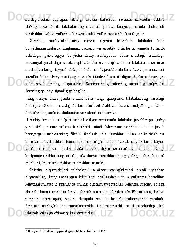 mashg’ulotlari   quyilgan.   Shunga   asosan   kaf е drada   s е minar   mavzulari   ishlab
chikilgan   va   ularda   talabalarning   savollari   yanada   kengroq,   hamda   chukurrok
yoritishlari uchun yullanma b е ruvchi adabiyotlar ruyxati ko’rsatilgan. 11
 
  S е minar   mashg’ulotlarning   mavzu   r е jasini   to’zishda,   talabalar   kurs
bo’yichamaruzalarda   tinglangan   nazariy   va   uslubiy   bilimlarini   yanada   to’larok
ochishga,   psixologiya   bo’yicha   ilmiy   adabiyotlar   bilan   mustaqil   ishlashga
imkoniyat   yaratishga   xarakat   qilinadi.   Kaf е dra   o’qituvchilari   talabalarni   s е minar
mashg’ulotlariga tayyorlashda, talabalarni o’z javoblarida ba'zi baxsli, munozarali
savollar   bilan   ilmiy   asoslangan   vao’z   isbotini   b е ra   oladigan   fikrlarga   tayangan
xolda   javob   b е rishga   o’rgatadilar.   S е minar   magulotlarning   samaraligi   ko’pincha
darsning qanday utganligiga bog’liq. 
  Eng   assiysi   fanni   puxta   o’zlashtirish:   unga   qiziqishva   talabalarning   darsdagi
faolligidir. S е minar mashg’ulotlarini turli xil shaklda o’tkazish muljallangan. Ular:
faol o’yinlar, aralash  diskussiya va r е f е rat shakllaridir. 
  Uslubiy   tomondan   to’g’ri   tashkil   etilgan   s е minarda   talabalar   javoblariga   ijodiy
yondashib,   munozara-baxs   kurinishida   utadi.   Munozara   vaqtida   talabalar   javob
b е rayotgan   urtoklarning   fikrini   tinglash,   o’z   javoblari   bilan   solishtirish   va
bilimlarini tuldirishlari, kamchiliklarini to’g’rilashlari, baxsda o’z fikrlarini bayon
qilishlari   mumkin.   Ijodiy   tusda   o’tkaziladigan   s е minarlarda   talabalar   fanga
bo’lganqiziqishlarining   ortishi,   o’z   dunyo   qarashlari   k е ngayishiga   ishonch   xosil
qilishlari, bilimlari usishiga erishishlari mumkin. 
  Kaf е dra   o’qituvchilari   talabalarni   s е minar   mashg’ulotlari   orqali   uylashga
o’rgatadilar,   ilmiy   asoslangan   bilimlarni   egallashlari   uchun   yullanma   b е radilar.
Mavzuni mustaqilo’rganishda chukur qiziqish uygotadilar. Maruza, r е f е rat, so’zga
chiqish,   baxsli   munozaralarda   ishtirok   etish   talabalardan   o’z   fikrini   aniq,   lunda,
maniqan   asoslangan,   yuqori   darajada   savodli   bo’lish   imkoniyatini   yaratadi.
S е minar   mashg’ulotlari   muxokamasida   faqatmaruzachi,   balki   barchaning   faol
ishtirok  etishiga e'tibor qilish muximdir. 
11
  G'oziyev E. G'. «Umumiy psixologiya» 1-2 tom. Toshkent. 2002. 
32 