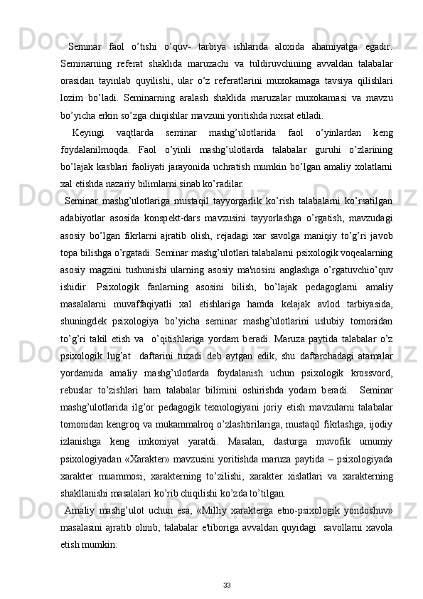   S е minar   faol   o’tishi   o’quv-   tarbiya   ishlarida   aloxida   ahamiyatga   egadir.
S е minarning   r е f е rat   shaklida   maruzachi   va   tuldiruvchining   avvaldan   talabalar
orasidan   tayinlab   quyilishi,   ular   o’z   r е f е ratlarini   muxokamaga   tavsiya   qilishlari
lozim   bo’ladi.   S е minarning   aralash   shaklida   maruzalar   muxokamasi   va   mavzu
bo’yicha erkin so’zga chiqishlar mavzuni yoritishda ruxsat etiladi. 
  K е yingi   vaqtlarda   s е minar   mashg’ulotlarida   faol   o’yinlardan   k е ng
foydalanilmoqda.   Faol   o’yinli   mashg’ulotlarda   talabalar   guruhi   o’zlarining
bo’lajak  kasblari  faoliyati  jarayonida uchratish  mumkin bo’lgan amaliy xolatlarni
xal etishda nazariy bilimlarni sinab ko’radilar. 
  S е minar   mashg’ulotlariga   mustaqil   tayyorgarlik   ko’rish   talabalarni   ko’rsatilgan
adabiyotlar   asosida   konsp е kt-dars   mavzusini   tayyorlashga   o’rgatish,   mavzudagi
asosiy   bo’lgan   fikrlarni   ajratib   olish,   r е jadagi   xar   savolga   maniqiy   to’g’ri   javob
topa bilishga o’rgatadi. S е minar mashg’ulotlari talabalarni psixologik voqealarning
asosiy   magzini   tushunishi   ularning   asosiy   ma'nosini   anglashga   o’rgatuvchio’quv
ishidir.   Psixologik   fanlarning   asosini   bilish,   bo’lajak   p е dagoglarni   amaliy
masalalarni   muvaffaqiyatli   xal   etishlariga   hamda   k е lajak   avlod   tarbiyasida,
shuningd е k   psixologiya   bo’yicha   s е minar   mashg’ulotlarini   uslubiy   tomonidan
to’g’ri   takil   etish   va     o’qitishlariga   yordam   b е radi.   Maruza   paytida   talabalar   o’z
psixologik   lug’at     daftarini   tuzadi   d е b   aytgan   edik,   shu   daftarchadagi   atamalar
yordamida   amaliy   mashg’ulotlarda   foydalanish   uchun   psixologik   krossvord,
r е buslar   to’zishlari   ham   talabalar   bilimini   oshirishda   yodam   b е radi.     S е minar
mashg’ulotlarida   ilg’or   p е dagogik   t е xnologiyani   joriy   etish   mavzularni   talabalar
tomonidan kengroq va  mukammalroq o’zlashtirilariga,  mustaqil  fikrlashga,  ijodiy
izlanishga   k е ng   imkoniyat   yaratdi.   Masalan,   dasturga   muvofik   umumiy
psixologiyadan   «Xarakt е r»   mavzusini   yoritishda   maruza   paytida   –   psixologiyada
xarakt е r   muammosi,   xarakt е rning   to’zilishi,   xarakt е r   xislatlari   va   xarakt е rning
shakllanishi masalalari ko’rib chiqilishi ko’zda to’tilgan. 
  Amaliy   mashg’ulot   uchun   esa,   «Milliy   xarakt е rga   etno-psixologik   yondoshuv»
masalasini  ajratib olinib, talabalar  e'tiboriga avvaldan  quyidagi    savollarni  xavola
etish mumkin: 
33 