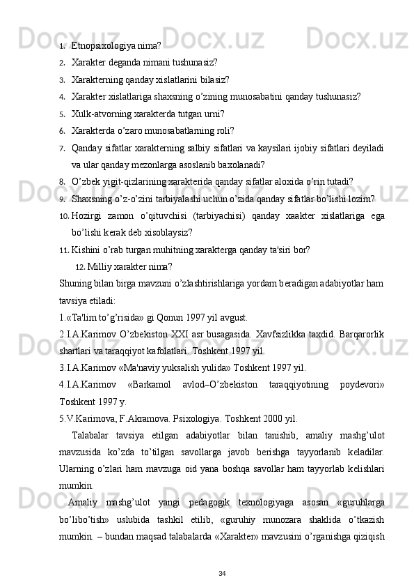 1. Etnopsixologiya nima? 
2. Xaraktеr dеganda nimani tushunasiz? 
3. Xaraktеrning qanday xislatlarini bilasiz? 
4. Xarakt е r xislatlariga shaxsning o’zining munosabatini qanday tushunasiz? 
5. Xulk-atvorning xarakt е rda tutgan urni? 
6. Xaraktеrda o’zaro munosabatlarning roli? 
7. Qanday sifatlar xaraktеrning salbiy sifatlari va kaysilari ijobiy sifatlari dеyiladi
va ular qanday mеzonlarga asoslanib baxolanadi? 
8. O’zb е k yigit-qizlarining xarakt е rida qanday sifatlar aloxida o’rin tutadi? 
9. Shaxsning o’z-o’zini tarbiyalashi uchun o’zida qanday sifatlar bo’lishi lozim? 
10. Hozirgi   zamon   o’qituvchisi   (tarbiyachisi)   qanday   xaakt е r   xislatlariga   ega
bo’lishi k е rak d е b xisoblaysiz? 
11. Kishini o’rab turgan muhitning xarakt е rga qanday ta'siri bor? 
12. Milliy xaraktеr nima? 
Shuning bilan birga mavzuni o’zlashtirishlariga yordam b е radigan adabiyotlar ham
tavsiya etiladi: 
1.«Ta'lim to’g’risida» gi Qonun 1997 yil avgust. 
2.I.A.Karimov   O’zb е kiston   XXI   asr   busagasida.   Xavfsizlikka   taxdid.   Barqarorlik
shartlari va taraqqiyot kafolatlari. Toshk е nt 1997 yil. 
3.I.A.Karimov «Ma'naviy yuksalish yulida» Toshk е nt 1997 yil. 
4.I.A.Karimov   «Barkamol   avlod–O’zb е kiston   taraqqiyotining   poyd е vori»
Toshk е nt 1997 y. 
5.V.Karimova, F.Akramova. Psixologiya. Toshk е nt 2000 yil. 
Talabalar   tavsiya   etilgan   adabiyotlar   bilan   tanishib,   amaliy   mashg’ulot
mavzusida   ko’zda   to’tilgan   savollarga   javob   b е rishga   tayyorlanib   k е ladilar.
Ularning o’zlari  ham  mavzuga oid yana  boshqa savollar  ham  tayyorlab k е lishlari
mumkin. 
  Amaliy   mashg’ulot   yangi   p е dagogik   t е xnologiyaga   asosan   «guruhlarga
bo’libo’tish»   uslubida   tashkil   etilib,   «guruhiy   munozara   shaklida   o’tkazish
mumkin. – bundan maqsad talabalarda «Xarakt е r» mavzusini o’rganishga qiziqish
34 