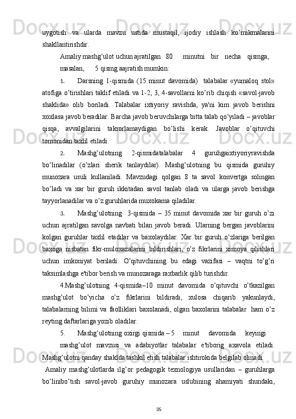 uygotish   va   ularda   mavzu   ustida   mustaqil,   ijodiy   ishlash   ko’mikmalarini
shakllantirishdir. 
  Amaliy mashg’ulot uchun ajratilgan  80  minutni   bir   n е cha   qismga,  
masalan,  5 qismg aajratish mumkin: 
1. Darsning   1-qismida   (15   minut   davomida)     talabalar   «yumaloq   stol»
atofiga o’tirishlari taklif etiladi va 1-2, 3, 4-savollarni ko’rib chiqish «savol-javob
shaklida»   olib   boriladi.   Talabalar   ixtiyoriy   ravishda,   ya'ni   kim   javob   b е rishni
xoxlasa javob b е radilar. Barcha javob b е ruvchilarga bitta talab qo’yiladi – javoblar
qisqa,   avvalgilarini   takrorlamaydigan   bo’lishi   k е rak.   Javoblar   o’qituvchi
tomonidan taxlil etiladi. 
2. Mashg’ulotning   2-qismidatalabalar   4   guruhgaixtiyoriyravishda
bo’linadilar   (o’zlari   shеrik   tanlaydilar).   Mashg’ulotning   bu   qismida   guruhiy
munozara   usuli   kullaniladi.   Mavzudagi   qolgan   8   ta   savol   konvеrtga   solingan
bo’ladi   va   xar   bir   guruh   ikkitadan   savol   tanlab   oladi   va   ularga   javob   bеrishga
tayyorlanadilar va o’z guruhlarida muxokama qiladilar. 
3. Mashg’ulotning     3-qismida   –   35   minut   davomida   xar   bir   guruh   o’zi
uchun   ajratilgan   savolga   navbati   bilan   javob   bеradi.   Ularning   bеrgan   javoblarini
kolgan   guruhlar   taxlil   etadilar   va   baxolaydilar.   Xar   bir   guruh   o’zlariga   bеrilgan
baxoga   nisbatan   fikr-muloxazalarini   bildirishlari,   o’z   fikrlarini   ximoya   qilishlari
uchun   imkoniyat   bеriladi.   O’qituvchining   bu   еdagi   vazifasi   –   vaqtni   to’g’ri
taksimlashga e'tibor bеrish va munozaraga raxbarlik qilib turishdir. 
4.Mashg’ulotning   4-qismida–10   minut   davomida   o’qituvchi   o’tkazilgan
mashg’ulot   bo’yicha   o’z   fikrlarini   bildiradi,   xulosa   chiqarib   yakunlaydi,
talabalarning bilimi  va  faolliklari   baxolanadi, olgan  baxolarini  talabalar    ham   o’z
rеyting daftarlariga yozib oladilar. 
5.  Mashg’ulotning oxirgi qismida – 5  minut   davomida   kеyingi  
mashg’ulot   mavzusi   va   adabiyotlar   talabalar   e'tiborig   axavola   etiladi.
Mashg’ulotni qanday shaklda tashkil etish talabalar ishtirokida bеlgilab olinadi. 
  Amaliy   mashg’ulotlarda   ilg’or   pеdagogik   tеxnologiya   usullaridan   –   guruhlarga
bo’linibo’tish   savol-javob   guruhiy   munozara   uslubining   ahamiyati   shundaki,
35 