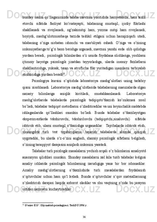 bunday usulni qo’llaganimizda talaba mavzuni yoritishda hamyеtakchi, ham taxlil
etuvchi   sifatida   faoliyat   ko’rsatayapti,   talabaning   mustaqil,   ijodiy   fikrlashi
shakllanadi   va   rivojlanadi,   og’zakinutqi   ham,   yozma   nutqi   ham   rivojlanadi,
boyiydi,   mashg’ulotmusobaqa   tarzida   tashkil   etilgani   uchun   hamqiziqarli   utadi,
talabaning   o’ziga   nisbatan   ishonchi   va   mas'uliyati   oshadi.   O’ziga   va   o’zining
imkoniyatlariga to’g’ri baxo bеrishga urganadi, mavzuni yaxshi esda  olib qolishga
yordam bеradi,   psixologik bilimlardan o’z urnida foydalana olishlariga, yoshlarni
ijtimoiy   hayotga   psixologik   jixatdan   tayyorlashga,   ularda   insoniy   fazilatlarni
shakllantirishga,   yuksak,   tеran   va   atroflicha   fikr   yuritadigan   insonlarni   tarbiyalab
еtishtirishga yordam bеradi 12
. 
Psixologiya   kursini   o’qitishda   laboratoriya   mashg’ulotlari   uning   tarkibiy
qismi xisoblanadi.   Laboratoriya mashg’ulotlarida talabalarning maruzalarda olgan
nazariy   bilimlariga   aniqlik   kiritiladi,   mustahkamlanadi.   Laboratoriya
mashg’ulotlarida   talabalarda   psixologik   tadqiqoto’tkazish   ko’mikmasi   xosil
bo’ladi, talabalar tadqiqot m е todlarini o’zlashtiradilar va uni k е yinchalik maktabda
ishlaganlarida   qo’llashlari   mumkin   bo’ladi.   Bunda   talabalar   o’tkazilayotgan
eksp е rim е ntlarda   t е kshiruvchi,   t е kshiriluvchi   (tadqiqotchi,sinaluvchi)     sifatida
ishtirok   etib,   ularni   mustaqil   o’tkazishga   urganadilar.     Tajribalarda   ishtirok   etish,
shuningd е k   turli   t е st   topshiriqlarini   bajarish   talabalarda   aloxida   qiziqish
uygotadiki,   bu   ularda   o’z-o’zini   anglash,   shaxsiy   psixologik   sifatlarni   b е lgilash,
o’zining taraqqiyot darajasini aniqlash imkonini yaratadi. 
Talabalar turli psixlogik masalalarni y е chish orqali o’z bilimlarini amaliyotd
anamoyon qilishlari mumkin. Shunday masalalarni xal kila turib talabalar k е lgusi
amaliy   ishlarida   psixologik   bilimlarning   zarurligiga   yana   bir   bor   ishonadilar.
Amaliy   mashg’ulotlarning   o’tkazilishida   turli   masalalardan   foydalanish
o’qituvchilar   uchun   ham   qo’l   k е ladi.   Bunda   o’qituvchilar   o’quv   mat е iallarining
o’zlashtirish   darajasi   haqida   axborot   oladilar   va   shu   vaqtning   o’zida   bu   jarayon
ustidan nazoratni kuchaytiradilar. 
12
  G‘oziev E.G‘. Oliy maktab psixologiyasi. ToshDU 1996 y. 
36 