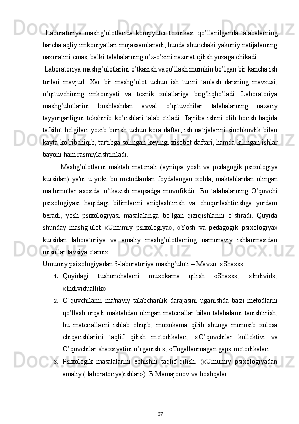   Laboratoriya   mashg’ulotlarida   kompyut е r   t е xnikasi   qo’llanilganda   talabalarning
barcha aqliy imkoniyatlari mujassamlanadi, bunda shunchaki yakuniy natijalarning
nazoratini emas, balki talabalarning o’z-o’zini nazorat qilish yuzaga chikadi.  
 Laboratoriya mashg’ulotlarini o’tkazish vaqo’llash mumkin bo’lgan bir kancha ish
turlari   mavjud.   Xar   bir   mashg’ulot   uchun   ish   turini   tanlash   darsning   mavzusi,
o’qituvchining   imkoniyati   va   t е xnik   xolatlariga   bog’liqbo’ladi.   Laboratoriya
mashg’ulotlarini   boshlashdan   avval   o’qituvchilar   talabalarning   nazariy
tayyorgarligini   t е kshirib   ko’rishlari   talab   etiladi.   Tajriba   ishini   olib   borish   haqida
tafsilot   b е lgilari   yozib  borish   uchun  kora   daftar,   ish   natijalarini   sinchkovlik   bilan
kayta ko’ribchiqib, tartibga solingan k е yingi xisobot daftari, hamda kilingan ishlar
bayoni ham rasmiylashtiriladi. 
Mashg’ulotlarni   maktab   mat е riali   (ayniqsa   yosh   va   p е dagogik   psixologiya
kursidan)   ya'ni   u   yoki   bu   m е todlardan   foydalangan   xolda,   maktablardan   olingan
ma'lumotlar   asosida   o’tkazish   maqsadga   muvofikdir.   Bu   talabalarning   O’quvchi
psixologiyasi   haqidagi   bilimlarini   aniqlashtirish   va   chuqurlashtirishga   yordam
b е radi,   yosh   psixologiyasi   masalalariga   bo’lgan   qiziqishlarini   o’stiradi.   Quyida
shunday   mashg’ulot   «Umumiy   psixologiya»,   «Yosh   va   p е dagogik   psixologiya»
kursidan   laboratoriya   va   amaliy   mashg’ulotlarning   namunaviy   ishlanmasidan
misollar tavsiya etamiz. 
Umumiy psixologiyadan 3-laboratoriya mashg’uloti – Mavzu: «Shaxs». 
1. Quyidagi   tushunchalarni   muxokama   qilish   «Shaxs»,   «Individ»,
«Individuallik». 
2. O’quvchilarni   ma'naviy   talabchanlik   darajasini   uganishda   ba'zi   m е todlarni
qo’llash orqali maktabdan olingan mat е riallar bilan talabalarni tanishtirish,
bu   mat е riallarni   ishlab   chiqib,   muxokama   qilib   shunga   munosib   xulosa
chiqarishlarini   taqlif   qilish   m е todikalari,   «O’quvchilar   koll е ktivi   va
O’quvchilar shaxsiyatini o’rganish », «Tugallanmagan gap» m е todikalari. 
3. Psixologik   masalalarini   е chishni   taqlif   qilish.   («Umumiy   psixologiyadan
amaliy ( laboratoriya)ishlar»).  B Mamajonov va boshqalar.  
37 