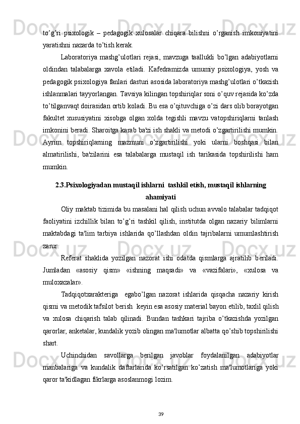 to’g’ri   psixologik   –   pеdagogik   xulosalar   chiqara   bilishni   o’rganish   imkoniyatini
yaratishni nazarda to’tish kеrak. 
Laboratoriya   mashg’ulotlari   rеjasi,   mavzuga   taallukli   bo’lgan   adabiyotlarni
oldindan   talabalarga   xavola   etiladi.   Kafеdramizda   umumiy   psixologiya,   yosh   va
pеdagogik psixologiya fanlari dasturi asosida laboratoriya mashg’ulotlari o’tkazish
ishlanmalari tayyorlangan. Tavsiya kilingan topshiriqlar soni o’quv rеjasida ko’zda
to’tilganvaqt doirasidan ortib koladi. Bu esa o’qituvchiga o’zi dars olib borayotgan
fakultеt   xususiyatini   xisobga   olgan   xolda   tеgishli   mavzu   vatopshiriqlarni   tanlash
imkonini bеradi. Sharoitga karab ba'zi ish shakli va mеtodi o’zgartirilishi mumkin.
Ayrim   topshiriqlarning   mazmuni   o’zgartirilishi   yoki   ularni   boshqasi   bilan
almatirilishi,   ba'zilarini   esa   talabalarga   mustaqil   ish   tarikasida   topshirilishi   ham
mumkin. 
2.3. Psixologiyadan mustaqil ishlarni  tashkil etish,  mustaqil ishlarning
ahamiyati
Oliy maktab tizimida bu masalani hal qilish uchun avvalo talabalar tadqiqot
faoliyatini   izchillik   bilan   to’g’ri   tashkil   qilish,   institutda   olgan   nazariy   bilimlarni
maktabdagi   ta'lim   tarbiya   ishlarida   qo’llashdan   oldin   tajribalarni   umumlashtirish
zarur. 
R е f е rat   shaklida   yozilgan   nazorat   ishi   odatda   qismlarga   ajratilib   b е riladi.
Jumladan   «asosiy   qism»   «ishning   maqsadi»   va   «vazifalari»,   «xulosa   va
muloxazalar». 
Tadqiqotxarakt е riga     egabo’lgan   nazorat   ishlarida   qisqacha   nazariy   kirish
qismi va m е todik tafsilot b е rish  k е yin esa asosiy mat е rial bayon etilib, taxlil qilish
va   xulosa   chiqarish   talab   qilinadi.   Bundan   tashkari   tajriba   o’tkazishda   yozilgan
qarorlar, ank е talar, kundalik yozib olingan ma'lumotlar albatta qo’shib topshirilishi
shart. 
Uchinchidan   savollarga   b е rilgan   javoblar   foydalanilgan   adabiyotlar
manbalariga   va   kundalik   daftarlarida   ko’rsatilgan   ko’zatish   ma'lumotlariga   yoki
qaror ta'kidlagan fikrlarga asoslanmogi lozim. 
39 