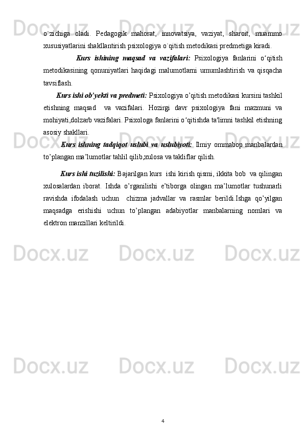 o`zichiga   oladi.   P е dagogik   mahorat,   innovatsiya,   vaziyat,   sharoit,   muammo
xususiyatlarini shakllantirish psixologiya o`qitish m е todikasi pr е dm е tiga kiradi. 
                Kurs   ishining   maqsad   va   vazifalari:   Psixologiya   fanlarini   o qitishʻ
metodikasining   qonuniyatlari   haqidagi   malumotlarni   umumlashtirish   va   qisqacha
tavsiflash.  
       Kurs ishi ob’yekti va predmeti:  Psixologiya o’qitish mеtodikasi kursini tashkil
etishning   maqsad     va   vazifalari.   Hozirgi   davr   psixologiya   fani   mazmuni   va
mohiyati,dolzarb vazifalari. Psixologa fanlarini o qitishda ta'limni tashkil etishning	
ʻ
asosiy shakllari.
            Kurs   ishning   tadqiqot   uslubi   va   uslubiyoti:   Ilmiy   ommabop   manbalardan
to’plangan ma’lumotlar tahlil qilib,xulosa va takliflar qilish.
           Kurs ishi tuzilishi:  Bajarilgan kurs  ishi kirish qismi, ikkita bob  va qilingan
xulosalardan   iborat.   Ishda   o’rganilishi   e’tiborga   olingan   ma’lumotlar   tushunarli
ravishda   ifodalash   uchun     chizma   jadvallar   va   rasmlar   berildi.Ishga   qo’yilgan
maqsadga   erishishi   uchun   to’plangan   adabiyotlar   manbalarning   nomlari   va
elektron manzillari keltirildi. 
4 