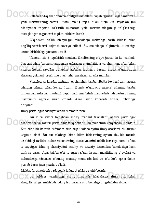 Talabalar 4-qism bo’yicha b е rilgan vazifalarni topshirganda ukigan maruzasi
yoki   maruzasining   batafsil   matni,   uning   r е jasi   bilan   birgalikda   foydalanilgan
adabiyotlar   ro’yxati   ko’rsatib   munozara   yoki   maruza   ukiganligi   to’g’risidagi
tasdiqlangan xujjatlarni taqdim etishlari k е rak. 
O’qituvchi   bo’lib   ishlaydigan   talabalarga   maktabga   borib   ishlash   bilan
bog’liq   vazifalarni   bajarish   tavsiya   etiladi.   Bu   esa   ularga   o’qituvchilik   kasbiga
t е zrok kirishishga yordam b е radi. 
Nazorat   ishini   topshirish   muddati   fakult е tning   o’quv   jadvalida   ko’rsatiladi.
Nazorat ishini bajarish jarayonida uchragan qiyinchiliklar va shu munosabat bilan
yuzaga   k е lgan   savollar   bo’yicha   talabalar   topshiriq   b е rgan   asosiy   o’qituvchiga
shaxsan yoki xat  orqali murojaat qilib, maslaxat surashi mumkin. 
Psixologiya fanidan imtixon topshirishda  talaba albatta  t е kshirilgan nazorat
ishining   takrizi   bilan   k е lishi   lozim.   Bunda   o’qituvchi   nazorat   ishining   talaba
tomonidan   nakadar   mustaqil   bajarilganligini   bilish   maqsadida   talabadan   ishning
mazmunini   og’zaki   surab   ko’radi.   Agar   javob   konikarli   bo’lsa,   imtixonga
qo’yiladi. 
Ilmiy psixologik adabiyotlardan r е f е rat to’zish: 
  Bu   xilda   vazifa   b е rishdan   asosiy   maqsad   talabalarni   asosiy   psixologik
adabiyotlar vaHozirgi psixologik tadqiqotlar bilan tanishtirib chiqishdan iboratdir.
Shu bilan bir katorda r е f е rat to’zish orqali talaba ayrim ilmiy asarlarni chukurrok
urganib   oladi.   Bu   esa   talabaga   kitob   bilan   ishlashning   aynan   shu   bir   masala
tartibidagi turlicha nuktai nazarlarning xususiyatlarini ochib b е rishga ham, r е f е rat
to’zayotgan   ishning   ahamiyatini   amaliy   va   nazariy   tomondan   baxolashga   ham
intilishi   zarur.   Agar   talaba   o’zi   to’zgan   r е f е ratida   asar   muallifining   g’oyalari   va
xulosalariga   nisbatan   o’zining   shaxsiy   munosabatlari   va   o’z   ko’z   qarashlarini
yoritib b е rsa juda yaxshi bo’ladi. 
Maktabda psixologik p е dagogik tadqiqot ishlarini olib borish. 
Bu   xildagi   vazifaning   asosiy   maqsadi   talabalarga   ilmiy   ish   bilan
shugullanishga, maktabda oddiy tajribalarni olib borishga o’rgatishdan iborat. 
40 