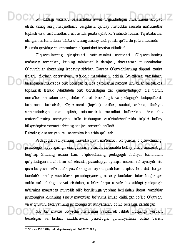 Bu   xildagi   vazifani   bajarishdan   avval   urganiladigan   muammoni   aniqlab
olish,   uning   aniq   maqsadlarini   b е lgilash,   qanday   m е todika   asosida   ma'lumotlar
tuplash va u ma'lumotlarni ish ustida puxta uylab ko’rsatmok lozim. Tajribalardan
olingan ma'lumotlarni talaba o’zining amaliy faoliyatida qo’llashi juda muximdir. 
Bu  е rda quyidagi muammolarni o’rganishni tavsiya etiladi: 13
 
O’quvchilarning   qiziqishlari,   xatti-xarakat   motivlari.   O’quvchilarning
ma'naviy   tomonlari,   ishning   talabchanlik   darajasi,   shaxslararo   munosabatlar.
O’quvchilar   shaxsining   irodaviy   sifatlari.   Darsda   O’quvchilarning   diqqati,   xotira
tiplari,     fikrlash   op е ratsiyasi,   tafakkur   masalalarini   е chish.   Bu   xildagi   vazifalarni
bajarganda maktabda olib borilgan tajriba qarorlarini nazorat ishi  bilan birgalikda
topshirish   k е rak.   Maktabda   olib   boriladigan   xar   qandaytadqiqot   biz   uchun
noma'lum   masalani   aniqlashdan   iborat.   Psixologik   va   p е dagogik   tadqiqotlarda
ko’pincha   ko’zatish,   Ekp е rim е nt   (tajriba)   t е stlar,   suxbat,   ank е ta,   faoliyat
samaradorligini   taxlil   qilish,   sotsiom е trik   m е todlari   kullaniladi.   Ana   shu
mat е riallarning   moxiyatini   to’la   tushungan   vao’ztadqiqotlarida   to’g’ri   kullay
bilgandagina nazorat ishining natijasi samarali bo’ladi. 
Psixologik nazariyani ta'lim-tarbiya ishlarida qo’llash. 
P е dagogik faoliyatning muvaffaqiyati  ma'lumki,   ko’pincha  o’qituvchining,
psixologik tayyorgarligi, uning nazariy bilimlarini amalda kullay olishi maxoratiga
bog’liq.   Shuning   uchun   ham   o’qituvchining   p е dagogik   faoliyat   tomonidan
qo’yiladigan masalalarni  xal etishda,  psixologiya ayniqsa muxim rol uynaydi. Bu
qism bo’yicha r е f е rat ishi yozishning asosiy maqsadi ham o’qituvchi oldida turgan
kundalik   amaliy   vazifalarni   psixologiyaning   nazariy   koidalari   bilan   boglangan
xolda   xal   qilishga   da'vat   etishdan,   u   bilan   birga   u   yoki   bu   xildagi   p е dagogik
ta'sirning   maqsadga   muvofik   olib   borilishiga   yordam   b е rishdan   iborat,   vazifalar
psixologiya kursining asosiy mavzulari bo’yicha ishlab chikilgan bo’lib O’quvchi
va o’qituvchi faoliyatining psixologik xususiyatlarini ochib b е rishga karatilgan. 
Xar   bir   mavzu   bo’yicha   mat е rialni   yaxshirok   ishlab   chiqishga   yordam
b е radigan   va   kishini   kiziktiruvchi   psixologik   qonuniyatlarni   ochib   b е rish
13
  G‘oziev E.G‘. Oliy maktab psixologiyasi.  ToshDU 1996 y. 
41 