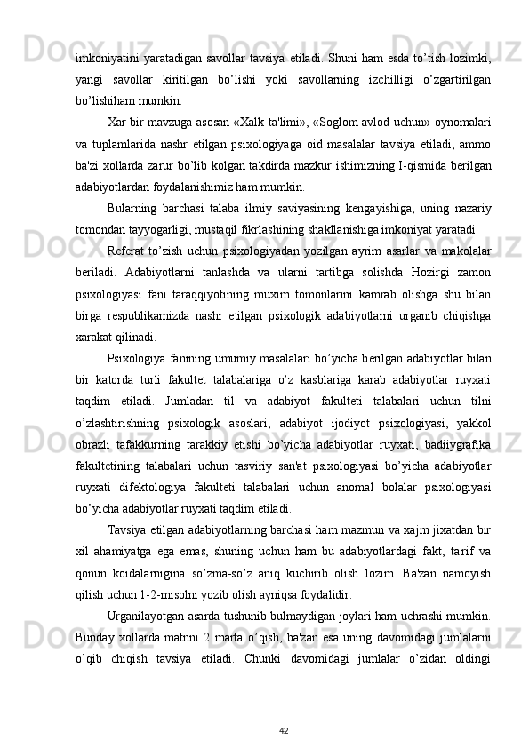 imkoniyatini   yaratadigan  savollar  tavsiya  etiladi.  Shuni  ham   esda  to’tish  lozimki,
yangi   savollar   kiritilgan   bo’lishi   yoki   savollarning   izchilligi   o’zgartirilgan
bo’lishiham mumkin. 
Xar bir mavzuga asosan «Xalk ta'limi», «Soglom avlod uchun» oynomalari
va   tuplamlarida   nashr   etilgan   psixologiyaga   oid   masalalar   tavsiya   etiladi,   ammo
ba'zi xollarda zarur bo’lib kolgan takdirda mazkur ishimizning I-qismida b е rilgan
adabiyotlardan foydalanishimiz ham mumkin. 
Bularning   barchasi   talaba   ilmiy   saviyasining   k е ngayishiga,   uning   nazariy
tomondan tayyogarligi, mustaqil fikrlashining shakllanishiga imkoniyat yaratadi. 
R е f е rat   to’zish   uchun   psixologiyadan   yozilgan   ayrim   asarlar   va   makolalar
b е riladi.   Adabiyotlarni   tanlashda   va   ularni   tartibga   solishda   Hozirgi   zamon
psixologiyasi   fani   taraqqiyotining   muxim   tomonlarini   kamrab   olishga   shu   bilan
birga   r е spublikamizda   nashr   etilgan   psixologik   adabiyotlarni   urganib   chiqishga
xarakat qilinadi. 
Psixologiya fanining umumiy masalalari bo’yicha b е rilgan adabiyotlar bilan
bir   katorda   turli   fakult е t   talabalariga   o’z   kasblariga   karab   adabiyotlar   ruyxati
taqdim   etiladi.   Jumladan   til   va   adabiyot   fakult е ti   talabalari   uchun   tilni
o’zlashtirishning   psixologik   asoslari,   adabiyot   ijodiyot   psixologiyasi,   yakkol
obrazli   tafakkurning   tarakkiy   etishi   bo’yicha   adabiyotlar   ruyxati,   badiiygrafika
fakult е tining   talabalari   uchun   tasviriy   san'at   psixologiyasi   bo’yicha   adabiyotlar
ruyxati   dif е ktologiya   fakult е ti   talabalari   uchun   anomal   bolalar   psixologiyasi
bo’yicha adabiyotlar ruyxati taqdim etiladi. 
Tavsiya etilgan adabiyotlarning barchasi ham mazmun va xajm jixatdan bir
xil   ahamiyatga   ega   emas,   shuning   uchun   ham   bu   adabiyotlardagi   fakt,   ta'rif   va
qonun   koidalarnigina   so’zma-so’z   aniq   kuchirib   olish   lozim.   Ba'zan   namoyish
qilish uchun 1-2-misolni yozib olish ayniqsa foydalidir. 
Urganilayotgan asarda tushunib bulmaydigan joylari ham uchrashi mumkin.
Bunday   xollarda   matnni   2   marta   o’qish,   ba'zan   esa   uning   davomidagi   jumlalarni
o’qib   chiqish   tavsiya   etiladi.   Chunki   davomidagi   jumlalar   o’zidan   oldingi
42 