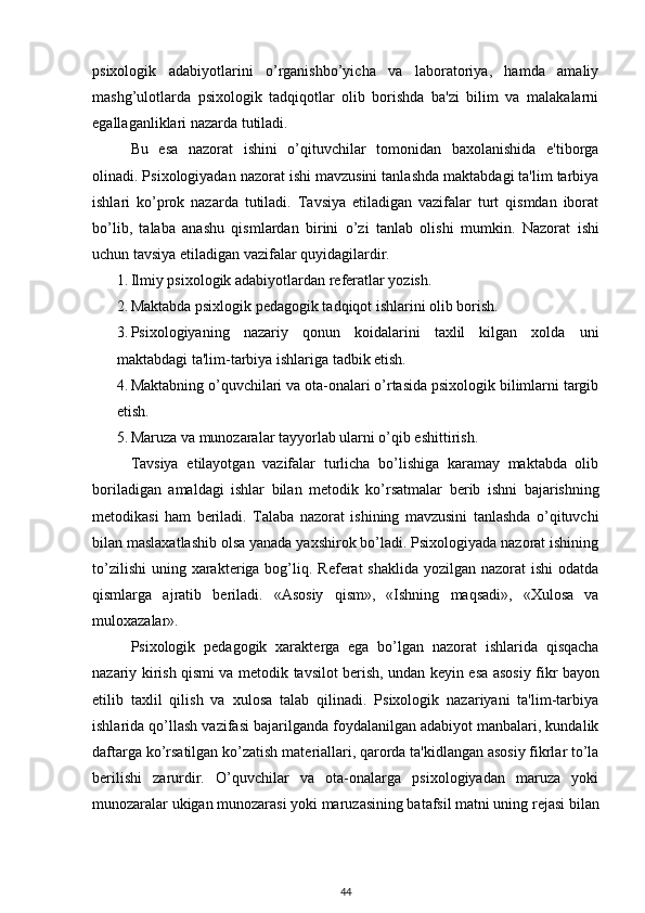 psixologik   adabiyotlarini   o’rganishbo’yicha   va   laboratoriya,   hamda   amaliy
mashg’ulotlarda   psixologik   tadqiqotlar   olib   borishda   ba'zi   bilim   va   malakalarni
egallaganliklari nazarda tutiladi. 
Bu   esa   nazorat   ishini   o’qituvchilar   tomonidan   baxolanishida   e'tiborga
olinadi. Psixologiyadan nazorat ishi mavzusini tanlashda maktabdagi ta'lim tarbiya
ishlari   ko’prok   nazarda   tutiladi.   Tavsiya   etiladigan   vazifalar   turt   qismdan   iborat
bo’lib,   talaba   anashu   qismlardan   birini   o’zi   tanlab   olishi   mumkin.   Nazorat   ishi
uchun tavsiya etiladigan vazifalar quyidagilardir. 
1. Ilmiy psixologik adabiyotlardan r е f е ratlar yozish. 
2. Maktabda psixlogik p е dagogik tadqiqot ishlarini olib borish. 
3. Psixologiyaning   nazariy   qonun   koidalarini   taxlil   kilgan   xolda   uni
maktabdagi ta'lim-tarbiya ishlariga tadbik etish. 
4. Maktabning o’quvchilari va ota-onalari o’rtasida psixologik bilimlarni targib
etish. 
5. Maruza va munozaralar tayyorlab ularni o’qib eshittirish. 
Tavsiya   etilayotgan   vazifalar   turlicha   bo’lishiga   karamay   maktabda   olib
boriladigan   amaldagi   ishlar   bilan   m е todik   ko’rsatmalar   b е rib   ishni   bajarishning
m е todikasi   ham   b е riladi.   Talaba   nazorat   ishining   mavzusini   tanlashda   o’qituvchi
bilan maslaxatlashib olsa yanada yaxshirok bo’ladi. Psixologiyada nazorat ishining
to’zilishi  uning xarakt е riga bog’liq. R е f е rat  shaklida  yozilgan nazorat  ishi  odatda
qismlarga   ajratib   b е riladi.   «Asosiy   qism»,   «Ishning   maqsadi»,   «Xulosa   va
muloxazalar». 
Psixologik   p е dagogik   xarakt е rga   ega   bo’lgan   nazorat   ishlarida   qisqacha
nazariy kirish qismi va m е todik tavsilot b е rish, undan k е yin esa asosiy fikr bayon
etilib   taxlil   qilish   va   xulosa   talab   qilinadi.   Psixologik   nazariyani   ta'lim-tarbiya
ishlarida qo’llash vazifasi bajarilganda foydalanilgan adabiyot manbalari, kundalik
daftarga ko’rsatilgan ko’zatish mat е riallari, qarorda ta'kidlangan asosiy fikrlar to’la
b е rilishi   zarurdir.   O’quvchilar   va   ota-onalarga   psixologiyadan   maruza   yoki
munozaralar ukigan munozarasi yoki maruzasining batafsil matni uning r е jasi bilan
44 