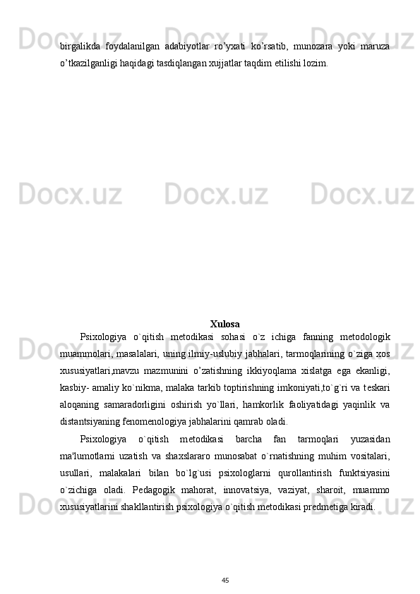 birgalikda   foydalanilgan   adabiyotlar   ro’yxati   ko’rsatib,   munozara   yoki   maruza
o’tkazilganligi haqidagi tasdiqlangan xujjatlar taqdim etilishi lozim. 
 
Xulosa
Psixologiya   o`qitish   m е todikasi   sohasi   o`z   ichiga   fanning   m е todologik
muammolari, masalalari, uning ilmiy-uslubiy jabhalari, tarmoqlarining o`ziga xos
xususiyatlari,mavzu   mazmunini   o’zatishning   ikkiyoqlama   xislatga   ega   ekanligi,
kasbiy- amaliy ko`nikma, malaka tarkib toptirishning imkoniyati,to`g`ri va t е skari
aloqaning   samaradorligini   oshirish   yo`llari,   hamkorlik   faoliyatidagi   yaqinlik   va
distantsiyaning f е nom е nologiya jabhalarini qamrab oladi. 
Psixologiya   o`qitish   m е todikasi   barcha   fan   tarmoqlari   yuzasidan
ma'lumotlarni   uzatish   va   shaxslararo   munosabat   o`rnatishning   muhim   vositalari,
usullari,   malakalari   bilan   bo`lg`usi   psixologlarni   qurollantirish   funktsiyasini
o`zichiga   oladi.   P е dagogik   mahorat,   innovatsiya,   vaziyat,   sharoit,   muammo
xususiyatlarini shakllantirish psixologiya o`qitish m е todikasi pr е dm е tiga kiradi. 
45 