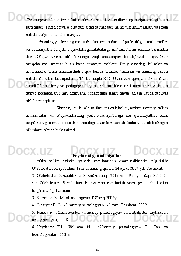 Psixologiya o’quv fani sifatida o’qitish shakli va usullarining o’ziga xosligi bilan
farq qiladi.   Psixologiya o’quv fani sifatida maqsadi,hajmi,tuzilishi,usullari va ifoda
etilishi bo’yicha farqlar mavjud:
            Psixologiya fanining maqsadi –fan tomonidan qo’lga kiritilgan ma’lumotlar
va qonuniyatlar haqida o’quvchilarga,talabalarga ma’lumotlarni etkazib berishdan
iborat.O’quv   darsini   olib   borishga   vaqt   cheklangan   bo’lib,bunda   o’quvchilar
ortiqcha   ma’lumotlar   bilan   band   etmay,mustahkam   ilmiy   asosdagi   bilimlar   va
muommolar   bilan   tanishtiriladi.o’quv   fanida   bilimlar   tuzilishi   va   ularning   bayon
etilishi shakllari boshqacha bo’lib bu haqda K.D. Ushinskiy quyidagi fikrni ilgari
suradi:”fanni   ilmiy   va   pedagogik   bayon   etish-bu   ikkita   turli   narsalardir   va   butun
dunyo pedagoglari ilmiy tizimlarni pedagogika fanini qayta ishlash ustida faoliyat
olib bormoqdalar.
                                Shunday   qilib,   o’quv   fani   maktab,kollej,institut,umumiy   ta’lim
muassasalari   va   o’quvchilarning   yosh   xususiyatlariga   xos   qonuniyatlari   bilan
belgilanadigan mutaxassislik doirasidagi tizimdagi kerakli fanlardan tanlab olingan
bilimlarni o’zida birlashtiradi.
Foydalanilgan adabiyotlar
1. « Oliy   ta ʼ lim   tizimini   yanada   rivojlantirish   chora - tadbirlari »   to ʼ g ʼ risida
O ʼ zbekiston   Respublikasi   Prezidentining   qarori , 24  aprel  2017  yil ,  Toshkent .
2. O‘zbekiston   Respublikasi   Prezidentining   2017-yil   29-noyabrdagi   PF-5264
son“O‘zbekiston   Republikasi   Innovatsion   rivojlanish   vazirligini   tashkil   etish
to‘g’risida”gi Farmoni
3. Karimova V. M. «Psixologiya» T.Sharq 2002y. 
4. G'oziyev E. G'. «Umumiy psixologiya» 1-2 tom.  Toshkent. 2002. 
5. Ivanov P.I., Zufarova M. «Umumiy psixologiya» T.:O'zbekiston faylasuflar
milliy jamiyati, 2008. 
6. Xaydarov   F.I.,   Xalilova   N.I.   «Umumiy   psixologiya»   T.:   Fan   va
texnologiyalar 2010 yil 
46
