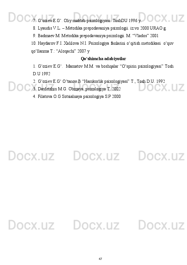 7. G‘oziev E.G‘. Oliy maktab psixologiyasi.  ToshDU 1996 y. 
8. Lyaudis V.L. – Metodika prepodavaniya psixologii. iz.vo 2000 URAO g. 
9. Badmaev M. Metodika prepodavaniya psixologii. M. “Vlados” 2001 
10. Haydarov F.I. Xalilova N.I. Psixologiya fanlarini o‘qitish metodikasi  o‘quv
qo‘llanma T.: “Aloqachi” 2007 y 
Qo‘shimcha adabiyotlar
1. G‘oziev E.G‘.   Mamatov M.M. va boshqalar “O‘spirin psixologiyasi” Tosh
D.U 1992 
2. G‘oziev E.G‘ O‘tanov B “Hamkorlik psixologiyasi” T., Tosh D.U. 1992 
3. Davletshin M.G. Ob щ aya  psixologiya T. 2002 
4. Filatova O.G Sotsialnaya psixologiya S.P 2000 
47 