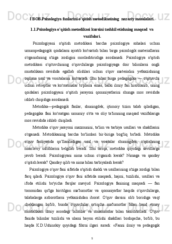 I BOB. Psixologiya fanlarini o’qitish metodikasining    nazariy masalalari.
1.1.Psixologiya o’qitish m е todikasi kursini tashkil etishning maqsad  va
vazifalari.
Psixologiyani   o'qitish   metodikasi   barcha   psixologiya   sohalari   uchun
umumpedagogik   qoidalami   ajratib   ko'rsatish   bilan   birga   psixologik   materiallarini
o'rganishning   o'ziga   xosligini   moslashtirishga   asoslanadi.   Psixologiya   o'qitish
metodikasi   o'qituvchining   o'quvchilarga   psixologiyaga   doir   bilimlarni   ongli
mustahkam   ravishda   egallab   olishlari   uchun   o'quv   materialini   yetkazishning
oqilona   usul   va   vositalarini   ko'rsatadi.   Shu   bilan   birga   pedagogika   —   o'qituvchi
uchun   retseptlar   va   ko'rsatmalar   to'plami   emas,   balki   ilmiy   fan   hisoblanib,   uning
qoidalari   psixologiyani   o'qitish   jarayoni   qonuniyatlarini   shunga   mos   ravishda
ishlab chiqishga asoslanadi. 
Metodika—pedagogik   fanlar,   shuningdek,   ijtimoiy   tizim   talab   qiladigan,
pedagogika   fani   ko'rsatgan   umumiy   o'rta   va   oliy   ta'limning   maqsad   vazifalariga
mos ravishda ishlab chiqiladi. 
Metodika   o'quv   jarayoni   mazmunini,   ta'lim   va   tarbiya   usullari   va   shakllarini
o'rganadi.   Metodikaning   barcha   bo'limlari   bir-biriga   bog'liq   bo'ladi.   Metodika
o'quv   faoliyatida   qo’llaniladigan   usul   va   vositalar   shuningdek,   o'qitishning
noan'aviy   uslublarini   belgilab   beradi.   Shu   tariqa,   metodika   quyidagi   savollarga
javob   beradi:   Psixologiyani   nima   uchun   o'rganish   kerak?   Nimaga   va   qanday
o'qitish kerak? Qanday qilib va nima bilan tarbiyalash kerak? 
Psixologiya o'quv fani sifatida o'qitish shakli va usullarining o'ziga xosligi bilan
farq   qiladi.   Psixologiya   o'quv   fani   sifatida   maqsadi,   hajmi,   tuzilishi,   usullari   va
ifoda   etilishi   bo'yicha   farqlar   mavjud.   Psixologiya   fanining   maqsadi   —   fan
tomonidan   qo'lga   kiritilgan   ma'lumotlar   va   qonuniyatlar   haqida   o'quvchilarga,
talabalarga   axborotlarni   yetkazishdan   iborat.   O'quv   darsini   olib   borishga   vaqt
cheklangan   bo'lib,   bunda   o'quvchilar   ortiqcha   ma'lumotlar   bilan   band   etmay
mustahkam   ilmiy   asosdagi   bilimlar   va   muammolar   bilan   tanishtiriladi.   O'quv
fanida   bilimlar   tuzilishi   va   ulami   bayon   etilishi   shakllari   boshqacha,   bo'lib,   bu
haqda   K.D.Ushinskiy   quyidagi   fikrni   ilgari   suradi:   «Fanni   ilmiy   va   pedagogik
5 