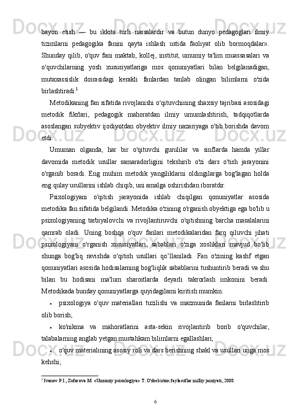 bayon   etish   —   bu   ikkita   turli   narsalardir   va   butun   dunyo   pedagoglari   ilmiy
tizimlarni   pedagogika   fanini   qayta   ishlash   ustida   faoliyat   olib   bormoqdalar».
Shunday   qilib,   o'quv   fani   maktab,   kollej,   institut,   umumiy   ta'lim   muassasalari   va
o'quvchilarning   yosh   xususiyatlariga   mos   qonuniyatlari   bilan   belgilanadigan,
mutaxassislik   doirasidagi   kerakli   fanlardan   tanlab   olingan   bilimlarni   o'zida
birlashtiradi. 1
 
Metodikaning fan sifatida rivojlanishi o'qituvchining shaxsiy tajribasi asosidagi
metodik   fikrlari,   pedagogik   mahoratdan   ilmiy   umumlashtirish,   tadqiqotlarda
asoslangan subyektiv ijodiyotdan obyektiv ilmiy nazariyaga o'tib borishda davom
etdi. 
Umuman   olganda,   har   bir   o'qituvchi   gurulilar   va   sinflarda   hamda   yillar
davomida   metodik   usullar   samaradorligini   tekshirib   o'zi   dars   o'tish   jarayonini
o'rganib   boradi.   Eng   muhim   metodik   yangiliklarni   oldingilarga   bog'lagan   holda
eng qulay usullarini ishlab chiqib, uni amalga oshirishdan iboratdir. 
Psixologiyani   o'qitish   jarayonida   ishlab   chiqilgan   qonuniyatlar   asosida
metodika fan sifatida belgilandi. Metodika o'zining o'rganish obyektiga ega bo'lib u
psixologiyaning   tarbiyalovchi   va   rivojlantiruvchi   o'qitishning   barcha   masalalarini
qamrab   oladi.   Uning   boshqa   o'quv   fanlari   metodikalaridan   farq   qiluvchi   jihati
psixologiyani   o'rganish   xususiyatlari,   sabablari   o'ziga   xosliklari   mavjud   bo'lib
shunga   bog'liq   ravishda   o'qitish   usullari   qo’llaniladi.   Fan   o'zining   kashf   etgan
qonuniyatlari asosida hodisalarning bog'liqlik sabablarini tushuntirib beradi va shu
bilan   bu   hodisani   ma'lum   sharoitlarda   deyarli   takrorlash   imkonini   beradi.
Metodikada bunday qonuniyatlarga quyidagilami kiritish mumkin: 
• psixologiya   o'quv   materiallari   tuzilishi   va   mazmunida   fanlarni   birlashtirib
olib borish; 
• ko'nikma   va   mahoratlarini   asta-sekin   rivojlantirib   borib   o'quvchilar,
talabalarning anglab yetgan mustahkam bilimlarni egallashlari; 
• o'quv materialining asosiy roli va dars berishning shakl va usullari unga mos
kehshi; 
1
  Ivanov P.I., Zufarova M. «Umumiy psixologiya» T.:O'zbekiston faylasuflar milliy jamiyati, 2008.
6 