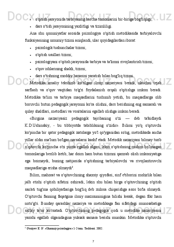 • o'qitish jarayonida tarbiyaning barcha tomonlarini bir-biriga bog'liqligi; 
• dars o'tish jarayonining yaxlitligi va tizimliligi. 
Ana   shu   qonuniyatlar   asosida   psixologiya   o'qitish   metodikasida   tarbiyalovchi
funksiyasining umumiy tizimi aniqlandi, ular quyidagilardan iborat: 
• psixologik tushunchalar tizimi; 
• o'qitish usullari tizimi; 
• psixologiyani o'qitish jarayonida tarbiya va ta'limni rivojlantirish tizimi; 
• o'quv ishlarining shakli, tizimi; 
• dars o'tishning moddiy bazasini yaratish bilan bog'liq tizimi. 
Metodika   amaliy   tekshirib   ko'rilgan   ilmiy   nazariyani   beradi,   ukuchni   tejab
sarflash   va   o'quv   vaqtidan   to'g'ri   foydalanish   orqali   o'qitishga   imkon   beradi.
Metodika   ta'lim   va   tarbiya   maqsadlarini   tushunib   yetish,   bu   maqsadlarga   olib
boruvclii butun pedagogik jarayonni ko'ra olishni, dars berishning eng samarali va
qulay shaldlari, metodlari va vositalarini egallab olishga imkon beradi. 
«Birgina   nazariyasiz   pedagogik   tajribaning   o'zi   —   deb   ta'kidlaydi
K.D.Ushinskiy,   -   bu   tibbiyotda   tabiblikning   o'zidir».   Bilimi   yo'q   o'qituvchi
ko'pincha bir qator pedagogik xatolarga yo'l qo'yganidan so'ng, metodikada ancha
yillar oldin ma'lum bo'lgan narsalarni kashf etadi. Metodik nazariyani bilmay turib
o'qituvchi ko'pincha o'zi puxta egallab olgan, lekin o'qitishning muhim bo'lmagan
tomonlariga berilib ketib, har doim ham butun tizimni qamrab olish imkoniyatiga
ega   boimaydi,   buning   natijasida   o'qitishning   tarbiyalovchi   va   rivojlantiruvchi
maqsadlariga erisha olmaydi 2
. 
Bilim, mahorat va o'qituvchining shaxsiy qiyofasi, sinf e'tiborini mohirlik bilan
jalb   etishi   o'qitish   sifatini   oshiradi,   lekin   shu   bilan   birga   o'qituvchining   o'qitish
san'ati   tug'ma   qobiliyatlariga   bog'liq   deb   xulosa   chiqarishga   asos   bo'la   olmaydi.
O'qituvchi   fanning   faqatgina   ilmiy   mazmuninigina   bilishi   kerak,   degan   fikr   ham
noto'g'ri.   Bunday   qarashlar   nazariya   va   metodikaga   fan   sifatidagi   munosabatiga
salbiy   ta'sir   ko'rsatadi.   O'qituvchining   pedagogik   ijodi   u   metodika   nazariyasini
yaxshi   egallab   olganidagina   yuksak   samara   berishi   mumkin.   Metodika   o'qituvchi
2
  G'oziyev E. G'. «Umumiy psixologiya» 1-2 tom. Toshkent. 2002. 
7 