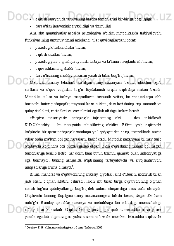 • o'qitish jarayonida tarbiyaning barcha tomonlarini bir-biriga bog'liqligi; 
• dars o'tish jarayonining yaxlitligi va tizimliligi. 
Ana   shu   qonuniyatlar   asosida   psixologiya   o'qitish   metodikasida   tarbiyalovchi
funksiyasining umumiy tizimi aniqlandi, ular quyidagilardan iborat: 
• psixologik tushunchalar tizimi; 
• o'qitish usullari tizimi; 
• psixologiyani o'qitish jarayonida tarbiya va ta'limni rivojlantirish tizimi; 
• o'quv ishlarining shakli, tizimi; 
• dars o'tishning moddiy bazasini yaratish bilan bog'liq tizimi. 
Metodika   amaliy   tekshirib   ko'rilgan   ilmiy   nazariyani   beradi,   ukuchni   tejab
sarflash   va   o'quv   vaqtidan   to'g'ri   foydalanish   orqali   o'qitishga   imkon   beradi.
Metodika   ta'lim   va   tarbiya   maqsadlarini   tushunib   yetish,   bu   maqsadlarga   olib
boruvclii butun pedagogik jarayonni ko'ra olishni, dars berishning eng samarali va
qulay shaldlari, metodlari va vositalarini egallab olishga imkon beradi. 
«Birgina   nazariyasiz   pedagogik   tajribaning   o'zi   —   deb   ta'kidlaydi
K.D.Ushinskiy,   -   bu   tibbiyotda   tabiblikning   o'zidir».   Bilimi   yo'q   o'qituvchi
ko'pincha bir qator pedagogik xatolarga yo'l qo'yganidan so'ng, metodikada ancha
yillar oldin ma'lum bo'lgan narsalarni kashf etadi. Metodik nazariyani bilmay turib
o'qituvchi ko'pincha o'zi puxta egallab olgan, lekin o'qitishning muhim bo'lmagan
tomonlariga berilib ketib, har doim ham butun tizimni qamrab olish imkoniyatiga
ega   boimaydi,   buning   natijasida   o'qitishning   tarbiyalovchi   va   rivojlantiruvchi
maqsadlariga erisha olmaydi 2
. 
Bilim, mahorat va o'qituvchining shaxsiy qiyofasi, sinf e'tiborini mohirlik bilan
jalb   etishi   o'qitish   sifatini   oshiradi,   lekin   shu   bilan   birga   o'qituvchining   o'qitish
san'ati   tug'ma   qobiliyatlariga   bog'liq   deb   xulosa   chiqarishga   asos   bo'la   olmaydi.
O'qituvchi   fanning   faqatgina   ilmiy   mazmuninigina   bilishi   kerak,   degan   fikr   ham
noto'g'ri.   Bunday   qarashlar   nazariya   va   metodikaga   fan   sifatidagi   munosabatiga
salbiy   ta'sir   ko'rsatadi.   O'qituvchining   pedagogik   ijodi   u   metodika   nazariyasini
yaxshi   egallab   olganidagina   yuksak   samara   berishi   mumkin.   Metodika   o'qituvchi
2
  G'oziyev E. G'. «Umumiy psixologiya» 1-2 tom. Toshkent. 2002. 
7