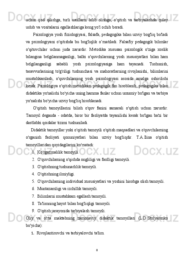 uchun   ijod   qilishga,   turli   usullarni   bilib   olishga,   o'qitish   va   tarbiyalashda   qulay
uslub va vositalarni egallashlariga keng yo'l ochib beradi. 
Psixologiya yosh fiziologiyasi, falsafa, pedagogika bilan uzviy bog'liq bo'ladi
va   psixologiyani   o'qitishda   bu   bog'liqlik   o’rnatiladi.   Falsafiy   pedagogik   bilimlar
o'qituvchilar   uchun   juda   zarurdir.   Metodika   xususan   psixologik   o'ziga   xoslik
bilangina   belgilanmaganligi,   balki   o'quvchilarning   yosh   xususiyatlari   bilan   ham
belgilanganligi   sababli   yosh   psixologiyasiga   ham   tayanadi.   Tushunish,
tasavvurlarining   to'g'riligi   tushunchasi   va   mahoratlarning   rivojlanishi,   bilimlarini
mustahkamlash,   o'quvchilarning   yosh   psixologiyasi   asosida   amalga   oshirilishi
kerak. Psixologiya o'qitish metodikasi pedagogik fan hisoblanib, pedagogika bilan
didaktika yo'nalishi bo'yicha uning hamma fanlar uchun umumiy bo'lgan va tarbiya
yo'nalishi bo'yicha uzviy bog'liq hisoblanadi. 
O'qitish   tamoyillarini   bilish   o'quv   fanini   samarali   o'qitish   uchun   zarurdir.
Tamoyil   deganda   -   odatda,   biror   bir   faoliyatda   tayanilishi   kerak   bo'lgan   ba'zi   bir
dastlabki qoidalar tizimi tushuniladi. 
Didaktik tamoyillar yoki o'qitish tamoyili o'qitish maqsadlari va o'quvchilarning
o'rganish   faoliyati   qonuniyatlari   bilan   uzviy   bog'liqdir.   T.A.Ilina   o'qitish
tamoyillaridan quyidagilarini ko'rsatadi: 
1. Ko'rgazmalilik tamoyili. 
2. O'quvchilarning o'qishda ongliligi va faolligi tamoyili. 
3. O'qitishning tushunarlilik tamoyili. 
4. O'qitishning ilmiyligi. 
5. O'quvchilarning individual xususiyatlari va yoshini hisobga olish tamoyili. 
6. Muntazamligi va izchillik tamoyili. 
7. Bilimlarni mustahkam egallash tamoyili. 
8. Ta'limning hayot bilan bog'liqligi tamoyili. 
9. O'qitish jarayonida tarbiyalash tamoyili. 
Oliy   va   o'rta   maktabning   zamonaviy   didaktik   tamoyillari   (L.D.Stolyarenko
bo'yicha): 
1. Rivojlantiruvchi va tarbiyalovchi ta'lim. 
8 