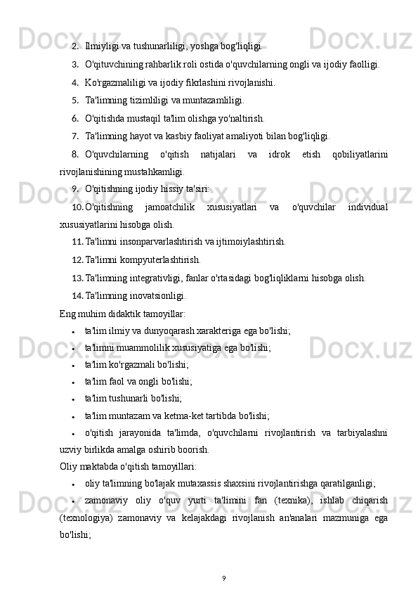 2. Ilmiyligi va tushunarliligi, yoshga bog'liqligi. 
3. O'qituvchining rahbarlik roli ostida o'quvchilarning ongli va ijodiy faolligi. 
4. Ko'rgazmaliligi va ijodiy fikrlashini rivojlanishi. 
5. Ta'limning tizimliligi va muntazamliligi. 
6. O'qitishda mustaqil ta'lim olishga yo'naltirish. 
7. Ta'limning hayot va kasbiy faoliyat amaliyoti bilan bog'liqligi. 
8. O'quvchilarning   o'qitish   natijalari   va   idrok   etish   qobiliyatlarini
rivojlanishining mustahkamligi. 
9. O'qitishning ijodiy hissiy ta'siri: 
10. O'qitishning   jamoatchilik   xususiyatlari   va   o'quvchilar   individual
xususiyatlarini hisobga olish. 
11. Ta'limni insonparvarlashtirish va ijtimoiylashtirish. 
12. Ta'limni kompyuterlashtirish. 
13. Ta'limning integrativligi, fanlar o'rtasidagi bog'liqliklarni hisobga olish. 
14. Ta'limning inovatsionligi.  
Eng muhim didaktik tamoyillar: 
• ta'lim ilmiy va dunyoqarash xarakteriga ega bo'lishi; 
• ta'limni muammolilik xususiyatiga ega bo'lishi; 
• ta'lim ko'rgazmali bo'lishi; 
• ta'lim faol va ongli bo'lishi; 
• ta'lim tushunarli bo'lishi; 
• ta'lim muntazam va ketma-ket tartibda bo'lishi; 
• o'qitish   jarayonida   ta'limda,   o'quvchilarni   rivojlantirish   va   tarbiyalashni
uzviy birlikda amalga oshirib boorish. 
Oliy maktabda o'qitish tamoyillari: 
• oliy ta'limning bo'lajak mutaxassis shaxsini rivojlantirishga qaratilganligi; 
• zamonaviy   oliy   o'quv   yurti   ta'limini   fan   (texnika),   ishlab   chiqarish
(texnologiya)   zamonaviy   va   kelajakdagi   rivojlanish   an'analari   mazmuniga   ega
bo'lishi; 
9 